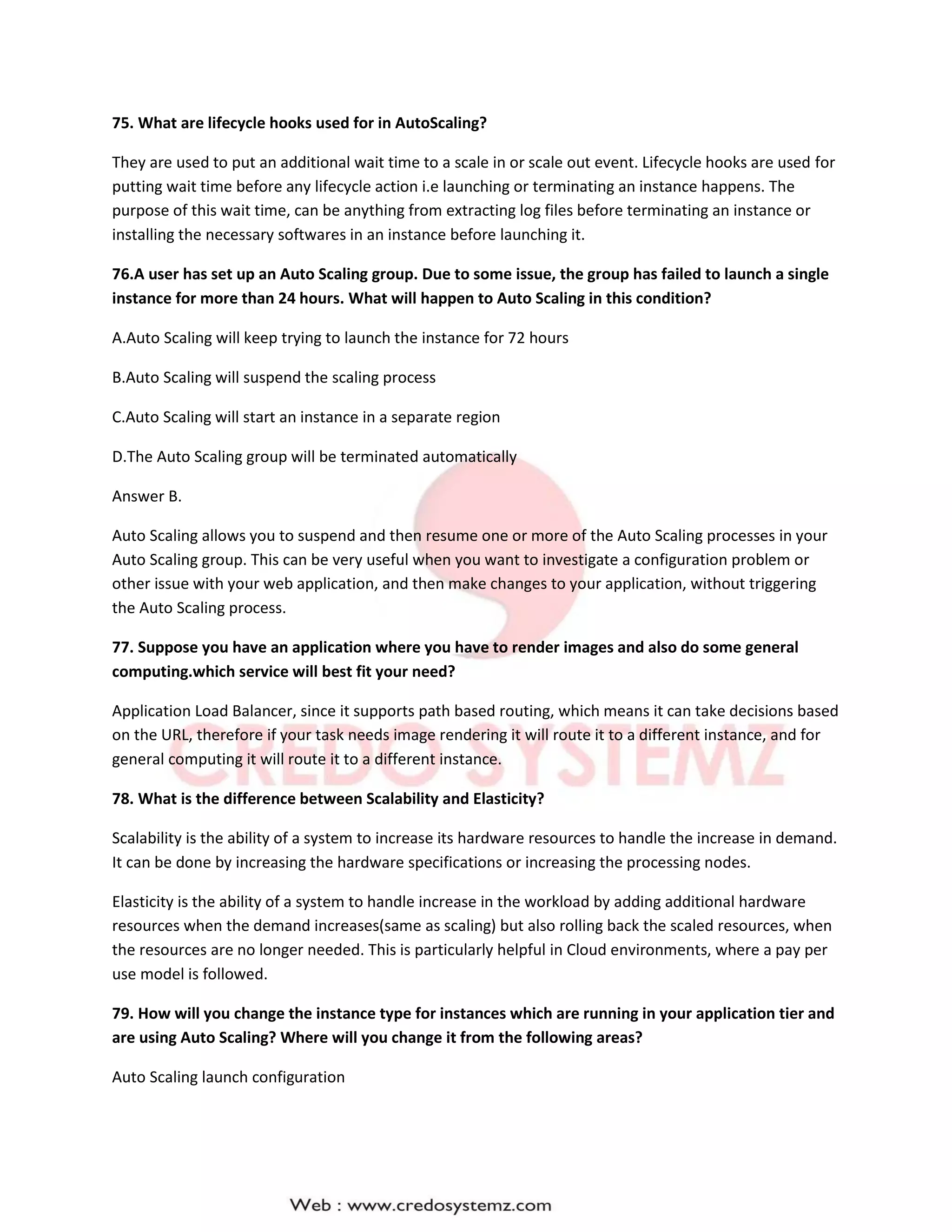 75. What are lifecycle hooks used for in AutoScaling?
They are used to put an additional wait time to a scale in or scale out event. Lifecycle hooks are used for
putting wait time before any lifecycle action i.e launching or terminating an instance happens. The
purpose of this wait time, can be anything from extracting log files before terminating an instance or
installing the necessary softwares in an instance before launching it.
76.A user has set up an Auto Scaling group. Due to some issue, the group has failed to launch a single
instance for more than 24 hours. What will happen to Auto Scaling in this condition?
A.Auto Scaling will keep trying to launch the instance for 72 hours
B.Auto Scaling will suspend the scaling process
C.Auto Scaling will start an instance in a separate region
D.The Auto Scaling group will be terminated automatically
Answer B.
Auto Scaling allows you to suspend and then resume one or more of the Auto Scaling processes in your
Auto Scaling group. This can be very useful when you want to investigate a configuration problem or
other issue with your web application, and then make changes to your application, without triggering
the Auto Scaling process.
77. Suppose you have an application where you have to render images and also do some general
computing.which service will best fit your need?
Application Load Balancer, since it supports path based routing, which means it can take decisions based
on the URL, therefore if your task needs image rendering it will route it to a different instance, and for
general computing it will route it to a different instance.
78. What is the difference between Scalability and Elasticity?
Scalability is the ability of a system to increase its hardware resources to handle the increase in demand.
It can be done by increasing the hardware specifications or increasing the processing nodes.
Elasticity is the ability of a system to handle increase in the workload by adding additional hardware
resources when the demand increases(same as scaling) but also rolling back the scaled resources, when
the resources are no longer needed. This is particularly helpful in Cloud environments, where a pay per
use model is followed.
79. How will you change the instance type for instances which are running in your application tier and
are using Auto Scaling? Where will you change it from the following areas?
Auto Scaling launch configuration
 