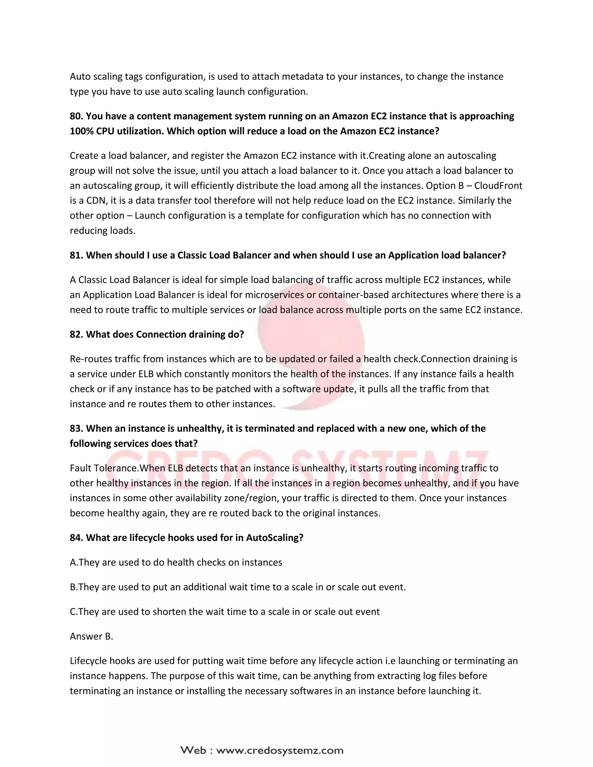 Auto scaling tags configuration, is used to attach metadata to your instances, to change the instance
type you have to use auto scaling launch configuration.
80. You have a content management system running on an Amazon EC2 instance that is approaching
100% CPU utilization. Which option will reduce a load on the Amazon EC2 instance?
Create a load balancer, and register the Amazon EC2 instance with it.Creating alone an autoscaling
group will not solve the issue, until you attach a load balancer to it. Once you attach a load balancer to
an autoscaling group, it will efficiently distribute the load among all the instances. Option B – CloudFront
is a CDN, it is a data transfer tool therefore will not help reduce load on the EC2 instance. Similarly the
other option – Launch configuration is a template for configuration which has no connection with
reducing loads.
81. When should I use a Classic Load Balancer and when should I use an Application load balancer?
A Classic Load Balancer is ideal for simple load balancing of traffic across multiple EC2 instances, while
an Application Load Balancer is ideal for microservices or container-based architectures where there is a
need to route traffic to multiple services or load balance across multiple ports on the same EC2 instance.
82. What does Connection draining do?
Re-routes traffic from instances which are to be updated or failed a health check.Connection draining is
a service under ELB which constantly monitors the health of the instances. If any instance fails a health
check or if any instance has to be patched with a software update, it pulls all the traffic from that
instance and re routes them to other instances.
83. When an instance is unhealthy, it is terminated and replaced with a new one, which of the
following services does that?
Fault Tolerance.When ELB detects that an instance is unhealthy, it starts routing incoming traffic to
other healthy instances in the region. If all the instances in a region becomes unhealthy, and if you have
instances in some other availability zone/region, your traffic is directed to them. Once your instances
become healthy again, they are re routed back to the original instances.
84. What are lifecycle hooks used for in AutoScaling?
A.They are used to do health checks on instances
B.They are used to put an additional wait time to a scale in or scale out event.
C.They are used to shorten the wait time to a scale in or scale out event
Answer B.
Lifecycle hooks are used for putting wait time before any lifecycle action i.e launching or terminating an
instance happens. The purpose of this wait time, can be anything from extracting log files before
terminating an instance or installing the necessary softwares in an instance before launching it.
 