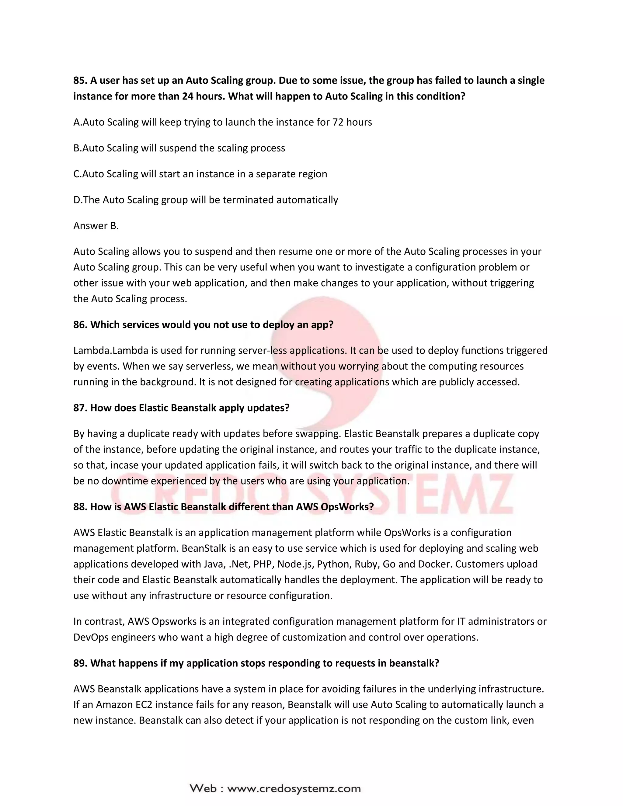 85. A user has set up an Auto Scaling group. Due to some issue, the group has failed to launch a single
instance for more than 24 hours. What will happen to Auto Scaling in this condition?
A.Auto Scaling will keep trying to launch the instance for 72 hours
B.Auto Scaling will suspend the scaling process
C.Auto Scaling will start an instance in a separate region
D.The Auto Scaling group will be terminated automatically
Answer B.
Auto Scaling allows you to suspend and then resume one or more of the Auto Scaling processes in your
Auto Scaling group. This can be very useful when you want to investigate a configuration problem or
other issue with your web application, and then make changes to your application, without triggering
the Auto Scaling process.
86. Which services would you not use to deploy an app?
Lambda.Lambda is used for running server-less applications. It can be used to deploy functions triggered
by events. When we say serverless, we mean without you worrying about the computing resources
running in the background. It is not designed for creating applications which are publicly accessed.
87. How does Elastic Beanstalk apply updates?
By having a duplicate ready with updates before swapping. Elastic Beanstalk prepares a duplicate copy
of the instance, before updating the original instance, and routes your traffic to the duplicate instance,
so that, incase your updated application fails, it will switch back to the original instance, and there will
be no downtime experienced by the users who are using your application.
88. How is AWS Elastic Beanstalk different than AWS OpsWorks?
AWS Elastic Beanstalk is an application management platform while OpsWorks is a configuration
management platform. BeanStalk is an easy to use service which is used for deploying and scaling web
applications developed with Java, .Net, PHP, Node.js, Python, Ruby, Go and Docker. Customers upload
their code and Elastic Beanstalk automatically handles the deployment. The application will be ready to
use without any infrastructure or resource configuration.
In contrast, AWS Opsworks is an integrated configuration management platform for IT administrators or
DevOps engineers who want a high degree of customization and control over operations.
89. What happens if my application stops responding to requests in beanstalk?
AWS Beanstalk applications have a system in place for avoiding failures in the underlying infrastructure.
If an Amazon EC2 instance fails for any reason, Beanstalk will use Auto Scaling to automatically launch a
new instance. Beanstalk can also detect if your application is not responding on the custom link, even
 