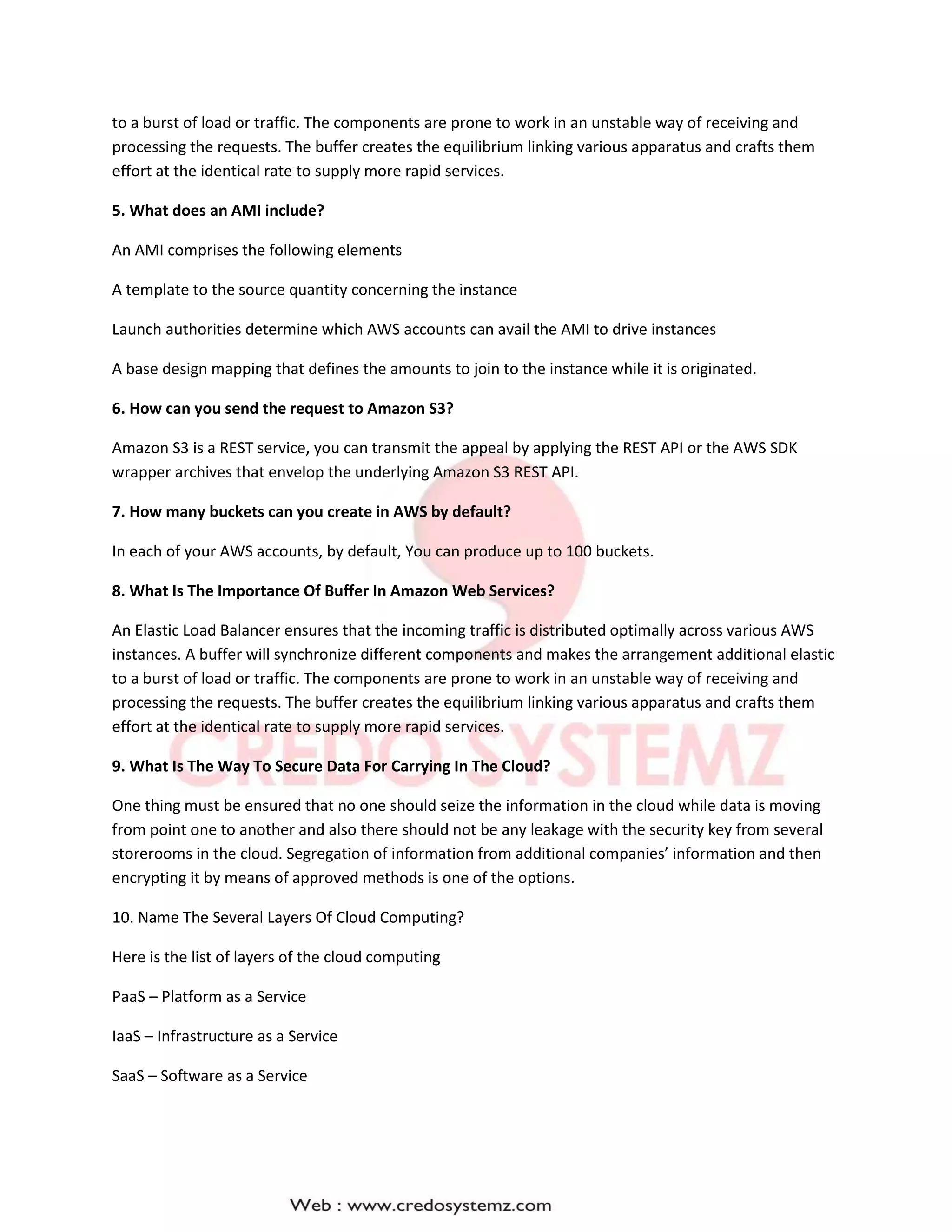 to a burst of load or traffic. The components are prone to work in an unstable way of receiving and
processing the requests. The buffer creates the equilibrium linking various apparatus and crafts them
effort at the identical rate to supply more rapid services.
5. What does an AMI include?
An AMI comprises the following elements
A template to the source quantity concerning the instance
Launch authorities determine which AWS accounts can avail the AMI to drive instances
A base design mapping that defines the amounts to join to the instance while it is originated.
6. How can you send the request to Amazon S3?
Amazon S3 is a REST service, you can transmit the appeal by applying the REST API or the AWS SDK
wrapper archives that envelop the underlying Amazon S3 REST API.
7. How many buckets can you create in AWS by default?
In each of your AWS accounts, by default, You can produce up to 100 buckets.
8. What Is The Importance Of Buffer In Amazon Web Services?
An Elastic Load Balancer ensures that the incoming traffic is distributed optimally across various AWS
instances. A buffer will synchronize different components and makes the arrangement additional elastic
to a burst of load or traffic. The components are prone to work in an unstable way of receiving and
processing the requests. The buffer creates the equilibrium linking various apparatus and crafts them
effort at the identical rate to supply more rapid services.
9. What Is The Way To Secure Data For Carrying In The Cloud?
One thing must be ensured that no one should seize the information in the cloud while data is moving
from point one to another and also there should not be any leakage with the security key from several
storerooms in the cloud. Segregation of information from additional companies’ information and then
encrypting it by means of approved methods is one of the options.
10. Name The Several Layers Of Cloud Computing?
Here is the list of layers of the cloud computing
PaaS – Platform as a Service
IaaS – Infrastructure as a Service
SaaS – Software as a Service
 