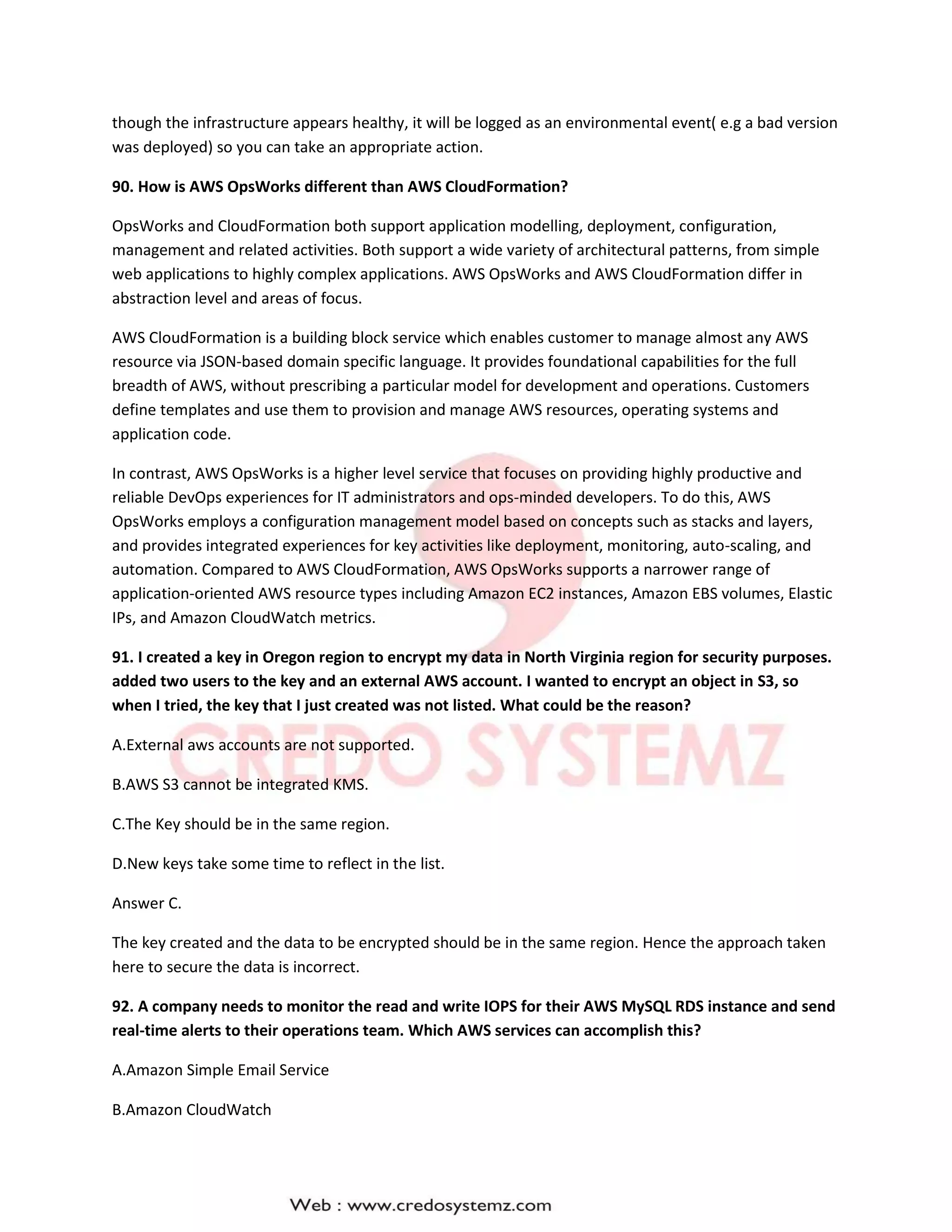 though the infrastructure appears healthy, it will be logged as an environmental event( e.g a bad version
was deployed) so you can take an appropriate action.
90. How is AWS OpsWorks different than AWS CloudFormation?
OpsWorks and CloudFormation both support application modelling, deployment, configuration,
management and related activities. Both support a wide variety of architectural patterns, from simple
web applications to highly complex applications. AWS OpsWorks and AWS CloudFormation differ in
abstraction level and areas of focus.
AWS CloudFormation is a building block service which enables customer to manage almost any AWS
resource via JSON-based domain specific language. It provides foundational capabilities for the full
breadth of AWS, without prescribing a particular model for development and operations. Customers
define templates and use them to provision and manage AWS resources, operating systems and
application code.
In contrast, AWS OpsWorks is a higher level service that focuses on providing highly productive and
reliable DevOps experiences for IT administrators and ops-minded developers. To do this, AWS
OpsWorks employs a configuration management model based on concepts such as stacks and layers,
and provides integrated experiences for key activities like deployment, monitoring, auto-scaling, and
automation. Compared to AWS CloudFormation, AWS OpsWorks supports a narrower range of
application-oriented AWS resource types including Amazon EC2 instances, Amazon EBS volumes, Elastic
IPs, and Amazon CloudWatch metrics.
91. I created a key in Oregon region to encrypt my data in North Virginia region for security purposes.
added two users to the key and an external AWS account. I wanted to encrypt an object in S3, so
when I tried, the key that I just created was not listed. What could be the reason?
A.External aws accounts are not supported.
B.AWS S3 cannot be integrated KMS.
C.The Key should be in the same region.
D.New keys take some time to reflect in the list.
Answer C.
The key created and the data to be encrypted should be in the same region. Hence the approach taken
here to secure the data is incorrect.
92. A company needs to monitor the read and write IOPS for their AWS MySQL RDS instance and send
real-time alerts to their operations team. Which AWS services can accomplish this?
A.Amazon Simple Email Service
B.Amazon CloudWatch
 