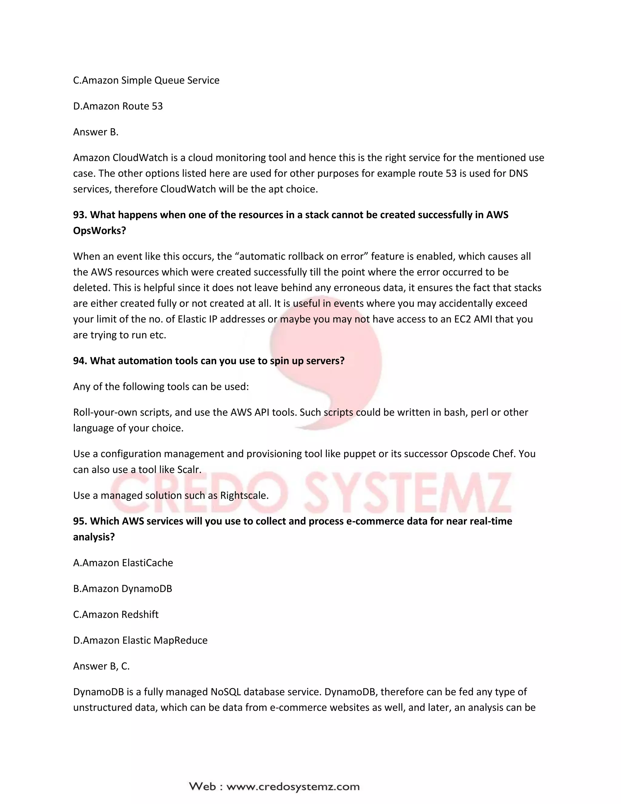 C.Amazon Simple Queue Service
D.Amazon Route 53
Answer B.
Amazon CloudWatch is a cloud monitoring tool and hence this is the right service for the mentioned use
case. The other options listed here are used for other purposes for example route 53 is used for DNS
services, therefore CloudWatch will be the apt choice.
93. What happens when one of the resources in a stack cannot be created successfully in AWS
OpsWorks?
When an event like this occurs, the “automatic rollback on error” feature is enabled, which causes all
the AWS resources which were created successfully till the point where the error occurred to be
deleted. This is helpful since it does not leave behind any erroneous data, it ensures the fact that stacks
are either created fully or not created at all. It is useful in events where you may accidentally exceed
your limit of the no. of Elastic IP addresses or maybe you may not have access to an EC2 AMI that you
are trying to run etc.
94. What automation tools can you use to spin up servers?
Any of the following tools can be used:
Roll-your-own scripts, and use the AWS API tools. Such scripts could be written in bash, perl or other
language of your choice.
Use a configuration management and provisioning tool like puppet or its successor Opscode Chef. You
can also use a tool like Scalr.
Use a managed solution such as Rightscale.
95. Which AWS services will you use to collect and process e-commerce data for near real-time
analysis?
A.Amazon ElastiCache
B.Amazon DynamoDB
C.Amazon Redshift
D.Amazon Elastic MapReduce
Answer B, C.
DynamoDB is a fully managed NoSQL database service. DynamoDB, therefore can be fed any type of
unstructured data, which can be data from e-commerce websites as well, and later, an analysis can be
 