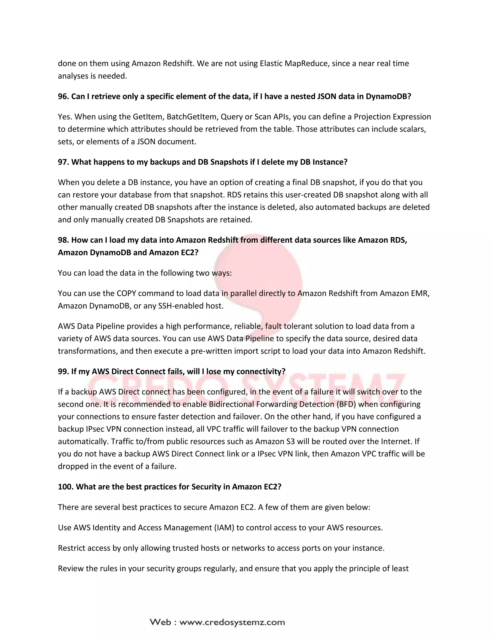 done on them using Amazon Redshift. We are not using Elastic MapReduce, since a near real time
analyses is needed.
96. Can I retrieve only a specific element of the data, if I have a nested JSON data in DynamoDB?
Yes. When using the GetItem, BatchGetItem, Query or Scan APIs, you can define a Projection Expression
to determine which attributes should be retrieved from the table. Those attributes can include scalars,
sets, or elements of a JSON document.
97. What happens to my backups and DB Snapshots if I delete my DB Instance?
When you delete a DB instance, you have an option of creating a final DB snapshot, if you do that you
can restore your database from that snapshot. RDS retains this user-created DB snapshot along with all
other manually created DB snapshots after the instance is deleted, also automated backups are deleted
and only manually created DB Snapshots are retained.
98. How can I load my data into Amazon Redshift from different data sources like Amazon RDS,
Amazon DynamoDB and Amazon EC2?
You can load the data in the following two ways:
You can use the COPY command to load data in parallel directly to Amazon Redshift from Amazon EMR,
Amazon DynamoDB, or any SSH-enabled host.
AWS Data Pipeline provides a high performance, reliable, fault tolerant solution to load data from a
variety of AWS data sources. You can use AWS Data Pipeline to specify the data source, desired data
transformations, and then execute a pre-written import script to load your data into Amazon Redshift.
99. If my AWS Direct Connect fails, will I lose my connectivity?
If a backup AWS Direct connect has been configured, in the event of a failure it will switch over to the
second one. It is recommended to enable Bidirectional Forwarding Detection (BFD) when configuring
your connections to ensure faster detection and failover. On the other hand, if you have configured a
backup IPsec VPN connection instead, all VPC traffic will failover to the backup VPN connection
automatically. Traffic to/from public resources such as Amazon S3 will be routed over the Internet. If
you do not have a backup AWS Direct Connect link or a IPsec VPN link, then Amazon VPC traffic will be
dropped in the event of a failure.
100. What are the best practices for Security in Amazon EC2?
There are several best practices to secure Amazon EC2. A few of them are given below:
Use AWS Identity and Access Management (IAM) to control access to your AWS resources.
Restrict access by only allowing trusted hosts or networks to access ports on your instance.
Review the rules in your security groups regularly, and ensure that you apply the principle of least
 