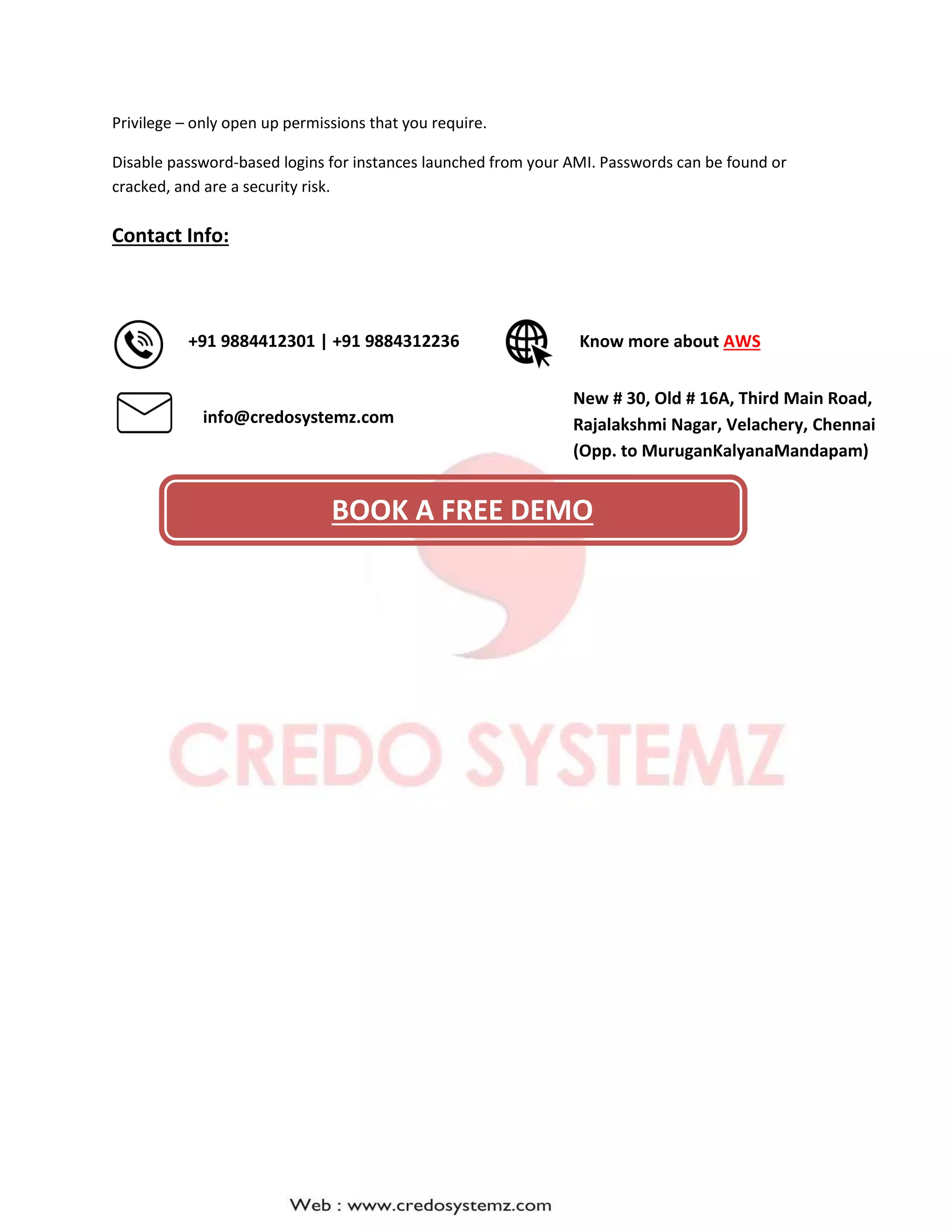 Privilege – only open up permissions that you require.
Disable password-based logins for instances launched from your AMI. Passwords can be found or
cracked, and are a security risk.
Contact Info:
New # 30, Old # 16A, Third Main Road,
Rajalakshmi Nagar, Velachery, Chennai
(Opp. to MuruganKalyanaMandapam)
Know more about AWS
info@credosystemz.com
+91 9884412301 | +91 9884312236
BOOK A FREE DEMO
 