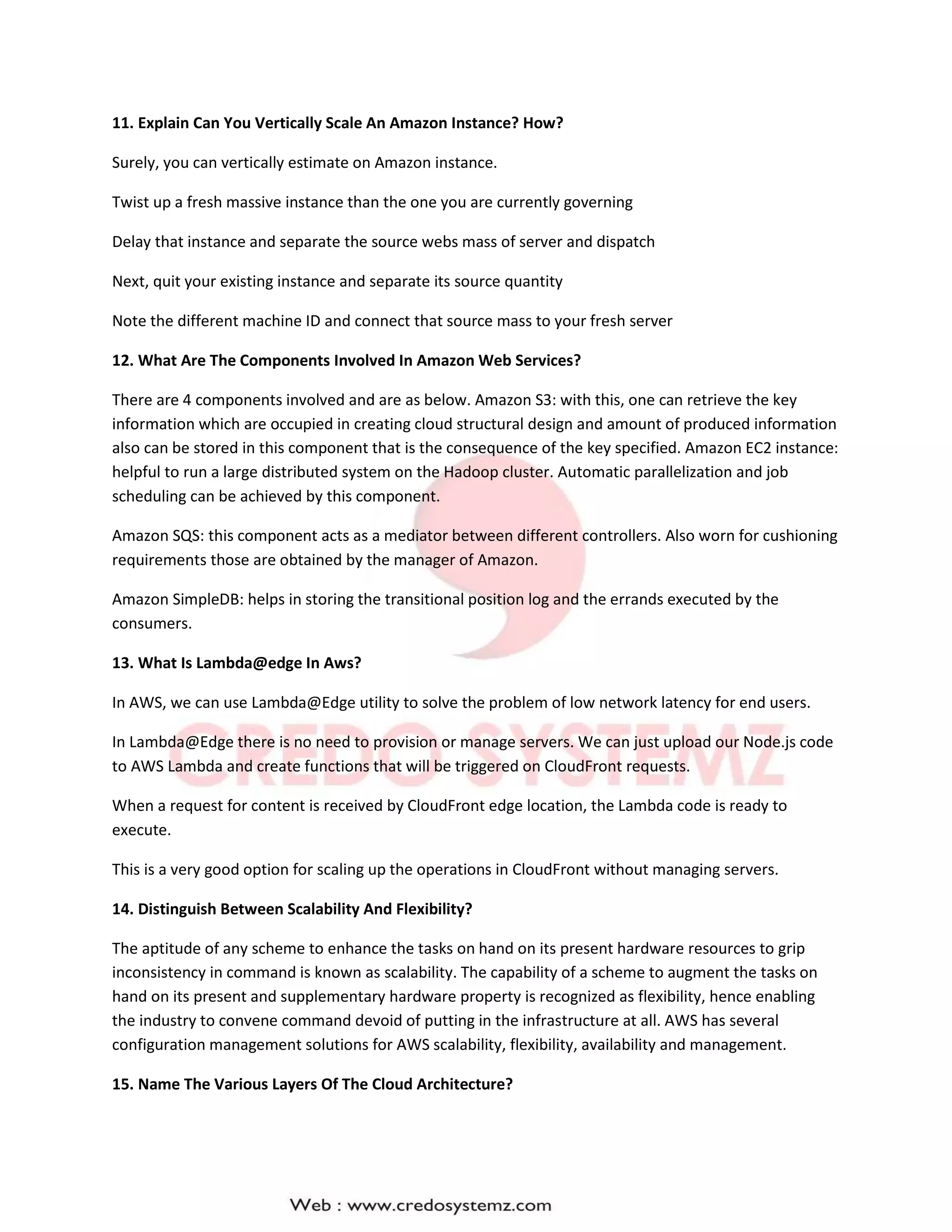 11. Explain Can You Vertically Scale An Amazon Instance? How?
Surely, you can vertically estimate on Amazon instance.
Twist up a fresh massive instance than the one you are currently governing
Delay that instance and separate the source webs mass of server and dispatch
Next, quit your existing instance and separate its source quantity
Note the different machine ID and connect that source mass to your fresh server
12. What Are The Components Involved In Amazon Web Services?
There are 4 components involved and are as below. Amazon S3: with this, one can retrieve the key
information which are occupied in creating cloud structural design and amount of produced information
also can be stored in this component that is the consequence of the key specified. Amazon EC2 instance:
helpful to run a large distributed system on the Hadoop cluster. Automatic parallelization and job
scheduling can be achieved by this component.
Amazon SQS: this component acts as a mediator between different controllers. Also worn for cushioning
requirements those are obtained by the manager of Amazon.
Amazon SimpleDB: helps in storing the transitional position log and the errands executed by the
consumers.
13. What Is Lambda@edge In Aws?
In AWS, we can use Lambda@Edge utility to solve the problem of low network latency for end users.
In Lambda@Edge there is no need to provision or manage servers. We can just upload our Node.js code
to AWS Lambda and create functions that will be triggered on CloudFront requests.
When a request for content is received by CloudFront edge location, the Lambda code is ready to
execute.
This is a very good option for scaling up the operations in CloudFront without managing servers.
14. Distinguish Between Scalability And Flexibility?
The aptitude of any scheme to enhance the tasks on hand on its present hardware resources to grip
inconsistency in command is known as scalability. The capability of a scheme to augment the tasks on
hand on its present and supplementary hardware property is recognized as flexibility, hence enabling
the industry to convene command devoid of putting in the infrastructure at all. AWS has several
configuration management solutions for AWS scalability, flexibility, availability and management.
15. Name The Various Layers Of The Cloud Architecture?
 