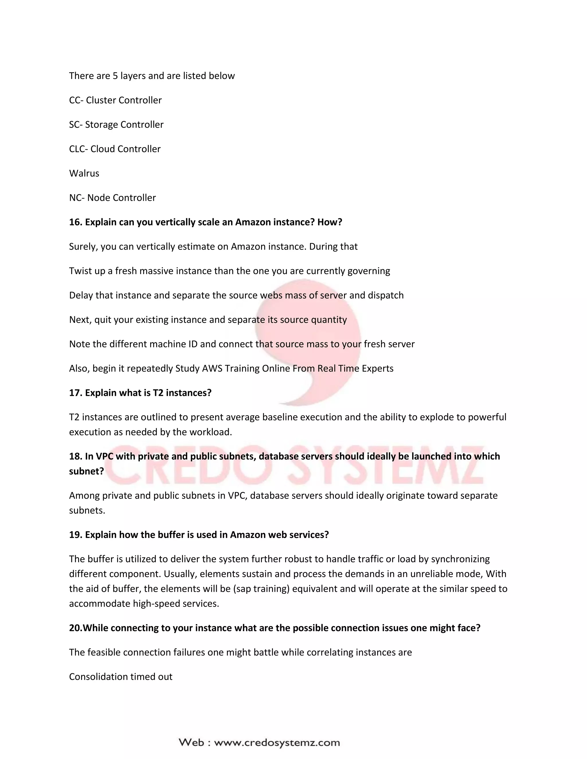 There are 5 layers and are listed below
CC- Cluster Controller
SC- Storage Controller
CLC- Cloud Controller
Walrus
NC- Node Controller
16. Explain can you vertically scale an Amazon instance? How?
Surely, you can vertically estimate on Amazon instance. During that
Twist up a fresh massive instance than the one you are currently governing
Delay that instance and separate the source webs mass of server and dispatch
Next, quit your existing instance and separate its source quantity
Note the different machine ID and connect that source mass to your fresh server
Also, begin it repeatedly Study AWS Training Online From Real Time Experts
17. Explain what is T2 instances?
T2 instances are outlined to present average baseline execution and the ability to explode to powerful
execution as needed by the workload.
18. In VPC with private and public subnets, database servers should ideally be launched into which
subnet?
Among private and public subnets in VPC, database servers should ideally originate toward separate
subnets.
19. Explain how the buffer is used in Amazon web services?
The buffer is utilized to deliver the system further robust to handle traffic or load by synchronizing
different component. Usually, elements sustain and process the demands in an unreliable mode, With
the aid of buffer, the elements will be (sap training) equivalent and will operate at the similar speed to
accommodate high-speed services.
20.While connecting to your instance what are the possible connection issues one might face?
The feasible connection failures one might battle while correlating instances are
Consolidation timed out
 