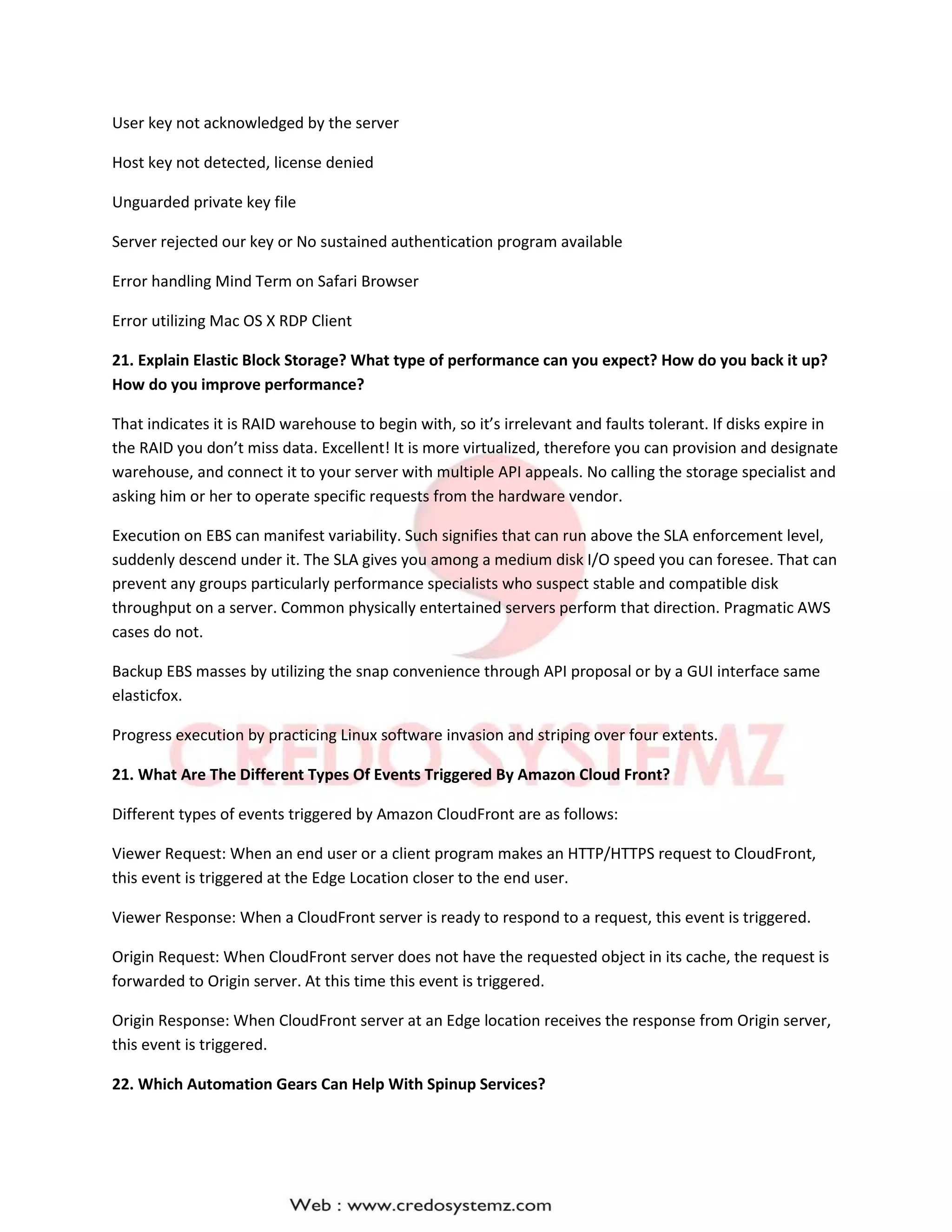 User key not acknowledged by the server
Host key not detected, license denied
Unguarded private key file
Server rejected our key or No sustained authentication program available
Error handling Mind Term on Safari Browser
Error utilizing Mac OS X RDP Client
21. Explain Elastic Block Storage? What type of performance can you expect? How do you back it up?
How do you improve performance?
That indicates it is RAID warehouse to begin with, so it’s irrelevant and faults tolerant. If disks expire in
the RAID you don’t miss data. Excellent! It is more virtualized, therefore you can provision and designate
warehouse, and connect it to your server with multiple API appeals. No calling the storage specialist and
asking him or her to operate specific requests from the hardware vendor.
Execution on EBS can manifest variability. Such signifies that can run above the SLA enforcement level,
suddenly descend under it. The SLA gives you among a medium disk I/O speed you can foresee. That can
prevent any groups particularly performance specialists who suspect stable and compatible disk
throughput on a server. Common physically entertained servers perform that direction. Pragmatic AWS
cases do not.
Backup EBS masses by utilizing the snap convenience through API proposal or by a GUI interface same
elasticfox.
Progress execution by practicing Linux software invasion and striping over four extents.
21. What Are The Different Types Of Events Triggered By Amazon Cloud Front?
Different types of events triggered by Amazon CloudFront are as follows:
Viewer Request: When an end user or a client program makes an HTTP/HTTPS request to CloudFront,
this event is triggered at the Edge Location closer to the end user.
Viewer Response: When a CloudFront server is ready to respond to a request, this event is triggered.
Origin Request: When CloudFront server does not have the requested object in its cache, the request is
forwarded to Origin server. At this time this event is triggered.
Origin Response: When CloudFront server at an Edge location receives the response from Origin server,
this event is triggered.
22. Which Automation Gears Can Help With Spinup Services?
 