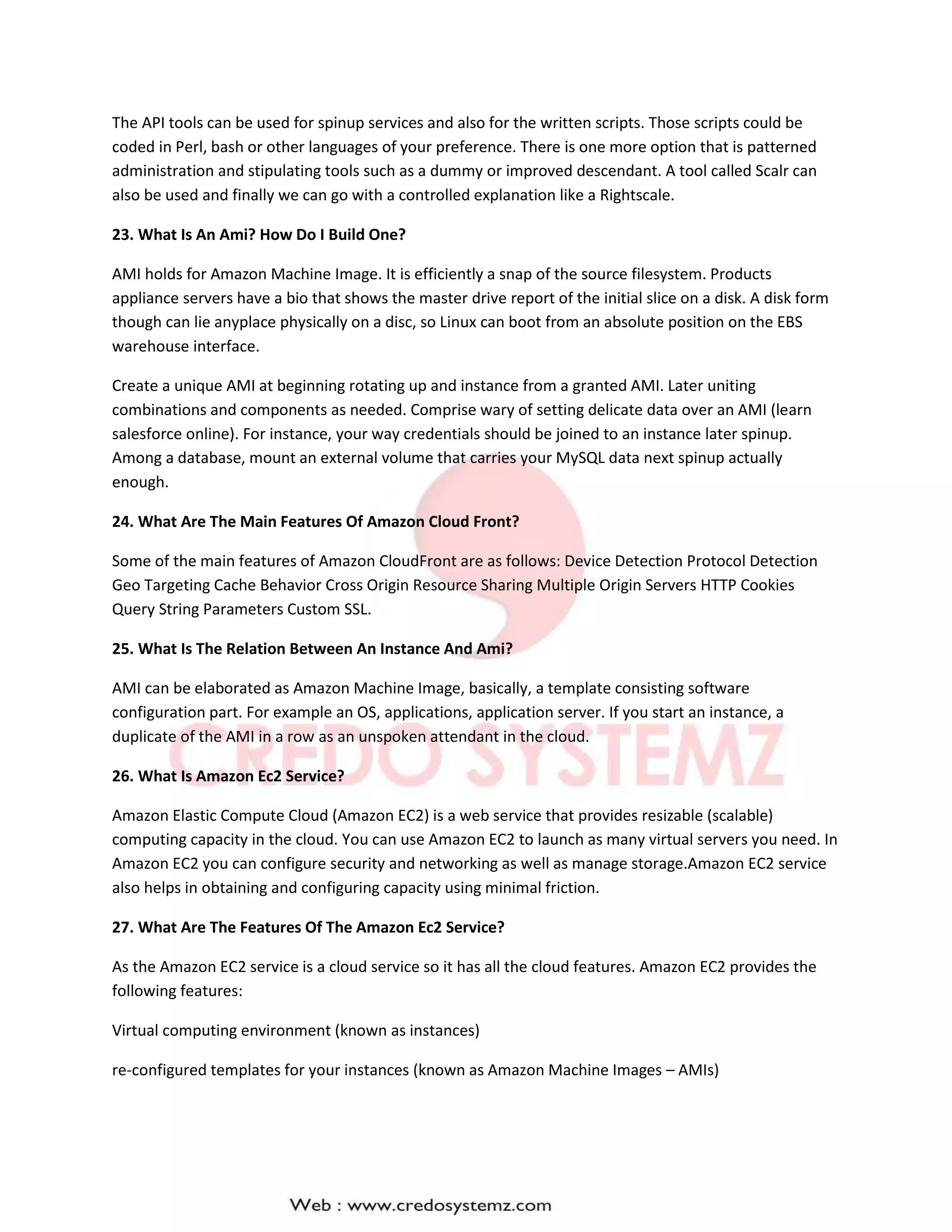 The API tools can be used for spinup services and also for the written scripts. Those scripts could be
coded in Perl, bash or other languages of your preference. There is one more option that is patterned
administration and stipulating tools such as a dummy or improved descendant. A tool called Scalr can
also be used and finally we can go with a controlled explanation like a Rightscale.
23. What Is An Ami? How Do I Build One?
AMI holds for Amazon Machine Image. It is efficiently a snap of the source filesystem. Products
appliance servers have a bio that shows the master drive report of the initial slice on a disk. A disk form
though can lie anyplace physically on a disc, so Linux can boot from an absolute position on the EBS
warehouse interface.
Create a unique AMI at beginning rotating up and instance from a granted AMI. Later uniting
combinations and components as needed. Comprise wary of setting delicate data over an AMI (learn
salesforce online). For instance, your way credentials should be joined to an instance later spinup.
Among a database, mount an external volume that carries your MySQL data next spinup actually
enough.
24. What Are The Main Features Of Amazon Cloud Front?
Some of the main features of Amazon CloudFront are as follows: Device Detection Protocol Detection
Geo Targeting Cache Behavior Cross Origin Resource Sharing Multiple Origin Servers HTTP Cookies
Query String Parameters Custom SSL.
25. What Is The Relation Between An Instance And Ami?
AMI can be elaborated as Amazon Machine Image, basically, a template consisting software
configuration part. For example an OS, applications, application server. If you start an instance, a
duplicate of the AMI in a row as an unspoken attendant in the cloud.
26. What Is Amazon Ec2 Service?
Amazon Elastic Compute Cloud (Amazon EC2) is a web service that provides resizable (scalable)
computing capacity in the cloud. You can use Amazon EC2 to launch as many virtual servers you need. In
Amazon EC2 you can configure security and networking as well as manage storage.Amazon EC2 service
also helps in obtaining and configuring capacity using minimal friction.
27. What Are The Features Of The Amazon Ec2 Service?
As the Amazon EC2 service is a cloud service so it has all the cloud features. Amazon EC2 provides the
following features:
Virtual computing environment (known as instances)
re-configured templates for your instances (known as Amazon Machine Images – AMIs)
 