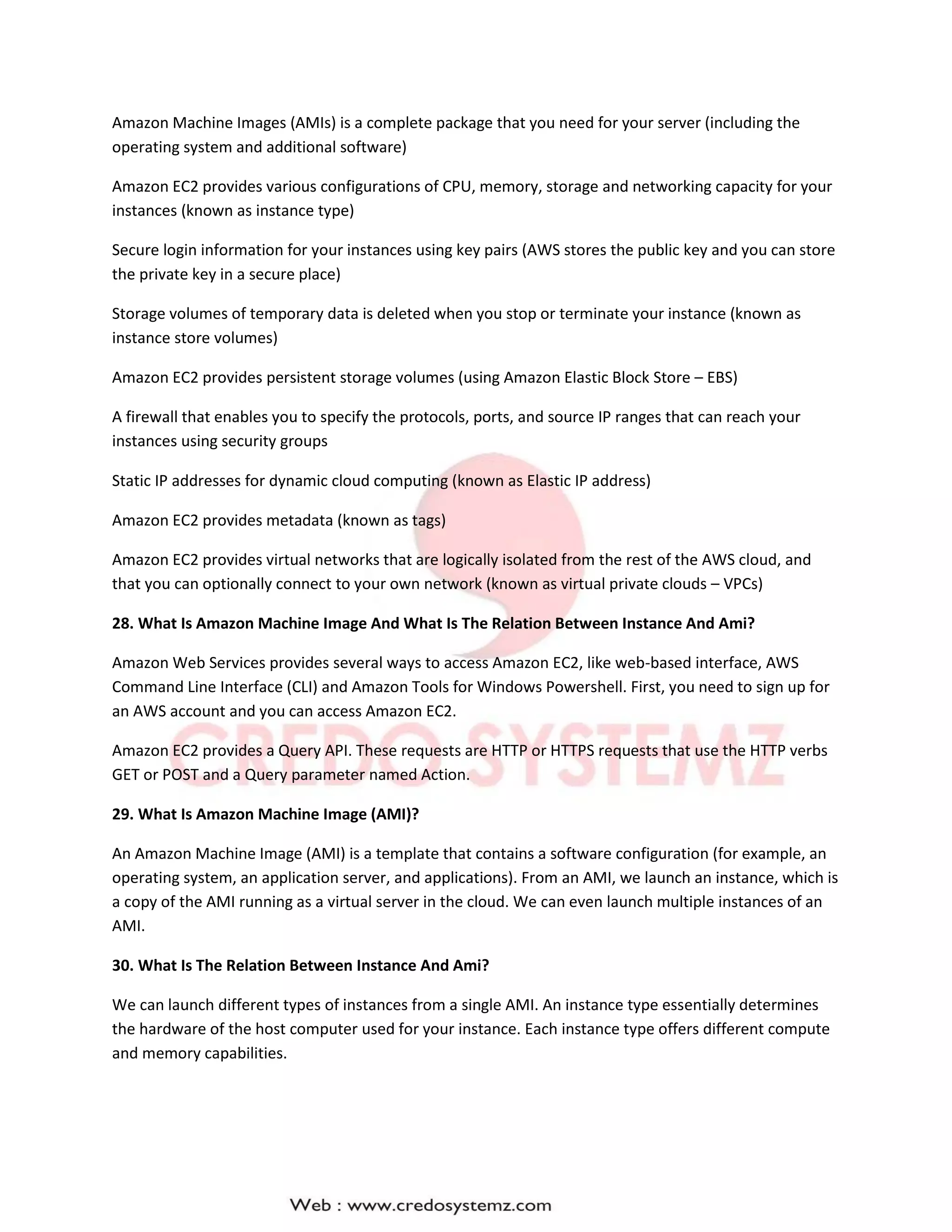 Amazon Machine Images (AMIs) is a complete package that you need for your server (including the
operating system and additional software)
Amazon EC2 provides various configurations of CPU, memory, storage and networking capacity for your
instances (known as instance type)
Secure login information for your instances using key pairs (AWS stores the public key and you can store
the private key in a secure place)
Storage volumes of temporary data is deleted when you stop or terminate your instance (known as
instance store volumes)
Amazon EC2 provides persistent storage volumes (using Amazon Elastic Block Store – EBS)
A firewall that enables you to specify the protocols, ports, and source IP ranges that can reach your
instances using security groups
Static IP addresses for dynamic cloud computing (known as Elastic IP address)
Amazon EC2 provides metadata (known as tags)
Amazon EC2 provides virtual networks that are logically isolated from the rest of the AWS cloud, and
that you can optionally connect to your own network (known as virtual private clouds – VPCs)
28. What Is Amazon Machine Image And What Is The Relation Between Instance And Ami?
Amazon Web Services provides several ways to access Amazon EC2, like web-based interface, AWS
Command Line Interface (CLI) and Amazon Tools for Windows Powershell. First, you need to sign up for
an AWS account and you can access Amazon EC2.
Amazon EC2 provides a Query API. These requests are HTTP or HTTPS requests that use the HTTP verbs
GET or POST and a Query parameter named Action.
29. What Is Amazon Machine Image (AMI)?
An Amazon Machine Image (AMI) is a template that contains a software configuration (for example, an
operating system, an application server, and applications). From an AMI, we launch an instance, which is
a copy of the AMI running as a virtual server in the cloud. We can even launch multiple instances of an
AMI.
30. What Is The Relation Between Instance And Ami?
We can launch different types of instances from a single AMI. An instance type essentially determines
the hardware of the host computer used for your instance. Each instance type offers different compute
and memory capabilities.
 