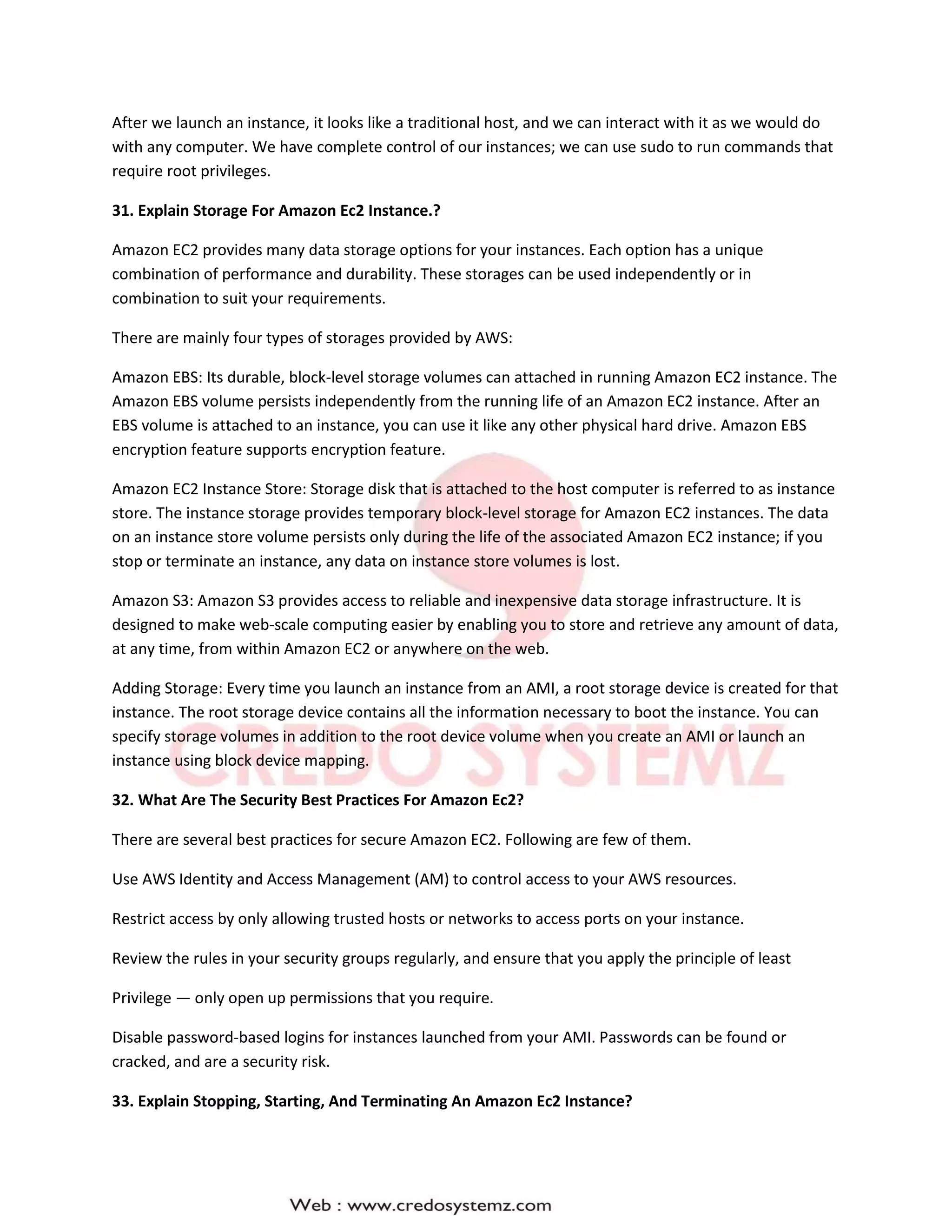 After we launch an instance, it looks like a traditional host, and we can interact with it as we would do
with any computer. We have complete control of our instances; we can use sudo to run commands that
require root privileges.
31. Explain Storage For Amazon Ec2 Instance.?
Amazon EC2 provides many data storage options for your instances. Each option has a unique
combination of performance and durability. These storages can be used independently or in
combination to suit your requirements.
There are mainly four types of storages provided by AWS:
Amazon EBS: Its durable, block-level storage volumes can attached in running Amazon EC2 instance. The
Amazon EBS volume persists independently from the running life of an Amazon EC2 instance. After an
EBS volume is attached to an instance, you can use it like any other physical hard drive. Amazon EBS
encryption feature supports encryption feature.
Amazon EC2 Instance Store: Storage disk that is attached to the host computer is referred to as instance
store. The instance storage provides temporary block-level storage for Amazon EC2 instances. The data
on an instance store volume persists only during the life of the associated Amazon EC2 instance; if you
stop or terminate an instance, any data on instance store volumes is lost.
Amazon S3: Amazon S3 provides access to reliable and inexpensive data storage infrastructure. It is
designed to make web-scale computing easier by enabling you to store and retrieve any amount of data,
at any time, from within Amazon EC2 or anywhere on the web.
Adding Storage: Every time you launch an instance from an AMI, a root storage device is created for that
instance. The root storage device contains all the information necessary to boot the instance. You can
specify storage volumes in addition to the root device volume when you create an AMI or launch an
instance using block device mapping.
32. What Are The Security Best Practices For Amazon Ec2?
There are several best practices for secure Amazon EC2. Following are few of them.
Use AWS Identity and Access Management (AM) to control access to your AWS resources.
Restrict access by only allowing trusted hosts or networks to access ports on your instance.
Review the rules in your security groups regularly, and ensure that you apply the principle of least
Privilege — only open up permissions that you require.
Disable password-based logins for instances launched from your AMI. Passwords can be found or
cracked, and are a security risk.
33. Explain Stopping, Starting, And Terminating An Amazon Ec2 Instance?
 