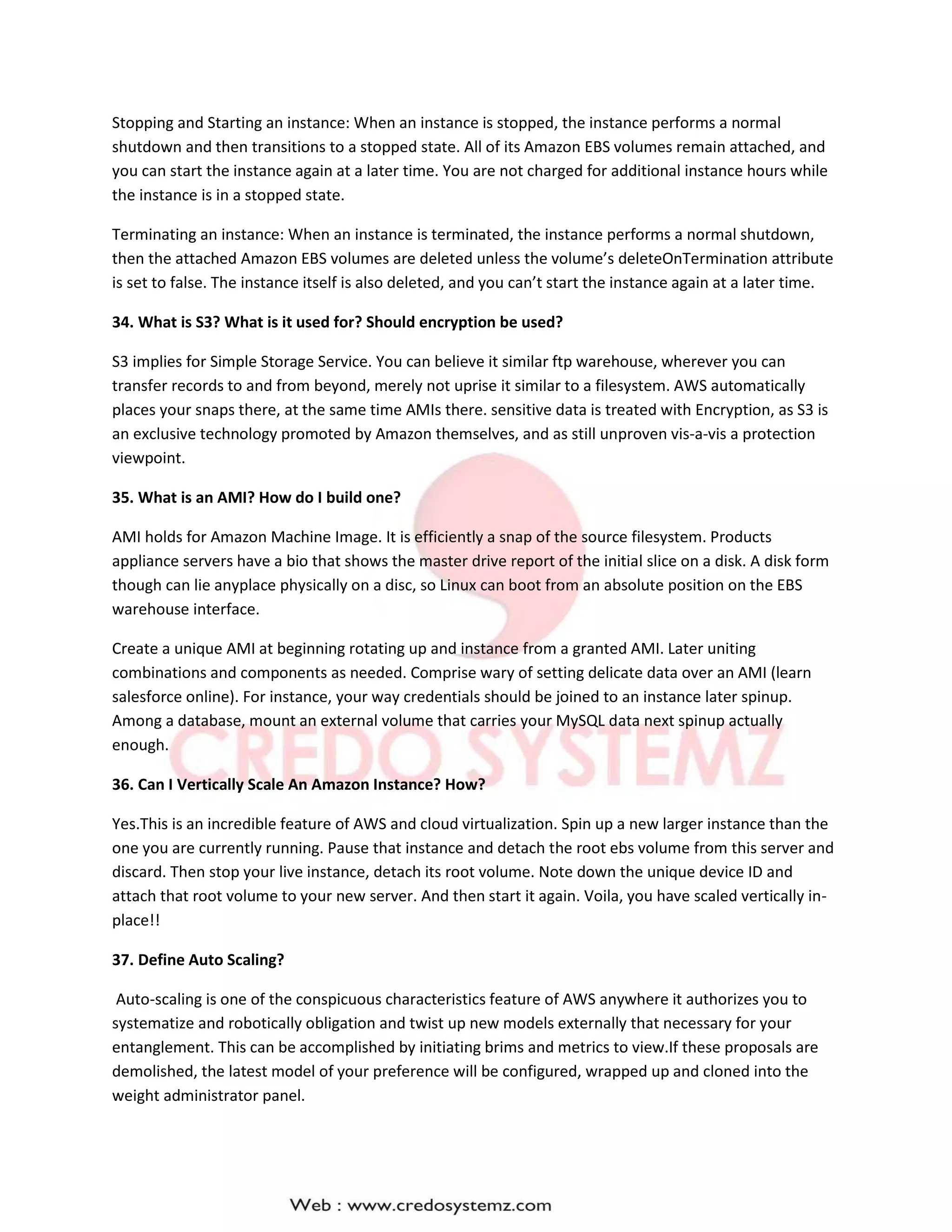 Stopping and Starting an instance: When an instance is stopped, the instance performs a normal
shutdown and then transitions to a stopped state. All of its Amazon EBS volumes remain attached, and
you can start the instance again at a later time. You are not charged for additional instance hours while
the instance is in a stopped state.
Terminating an instance: When an instance is terminated, the instance performs a normal shutdown,
then the attached Amazon EBS volumes are deleted unless the volume’s deleteOnTermination attribute
is set to false. The instance itself is also deleted, and you can’t start the instance again at a later time.
34. What is S3? What is it used for? Should encryption be used?
S3 implies for Simple Storage Service. You can believe it similar ftp warehouse, wherever you can
transfer records to and from beyond, merely not uprise it similar to a filesystem. AWS automatically
places your snaps there, at the same time AMIs there. sensitive data is treated with Encryption, as S3 is
an exclusive technology promoted by Amazon themselves, and as still unproven vis-a-vis a protection
viewpoint.
35. What is an AMI? How do I build one?
AMI holds for Amazon Machine Image. It is efficiently a snap of the source filesystem. Products
appliance servers have a bio that shows the master drive report of the initial slice on a disk. A disk form
though can lie anyplace physically on a disc, so Linux can boot from an absolute position on the EBS
warehouse interface.
Create a unique AMI at beginning rotating up and instance from a granted AMI. Later uniting
combinations and components as needed. Comprise wary of setting delicate data over an AMI (learn
salesforce online). For instance, your way credentials should be joined to an instance later spinup.
Among a database, mount an external volume that carries your MySQL data next spinup actually
enough.
36. Can I Vertically Scale An Amazon Instance? How?
Yes.This is an incredible feature of AWS and cloud virtualization. Spin up a new larger instance than the
one you are currently running. Pause that instance and detach the root ebs volume from this server and
discard. Then stop your live instance, detach its root volume. Note down the unique device ID and
attach that root volume to your new server. And then start it again. Voila, you have scaled vertically in-
place!!
37. Define Auto Scaling?
Auto-scaling is one of the conspicuous characteristics feature of AWS anywhere it authorizes you to
systematize and robotically obligation and twist up new models externally that necessary for your
entanglement. This can be accomplished by initiating brims and metrics to view.If these proposals are
demolished, the latest model of your preference will be configured, wrapped up and cloned into the
weight administrator panel.
 