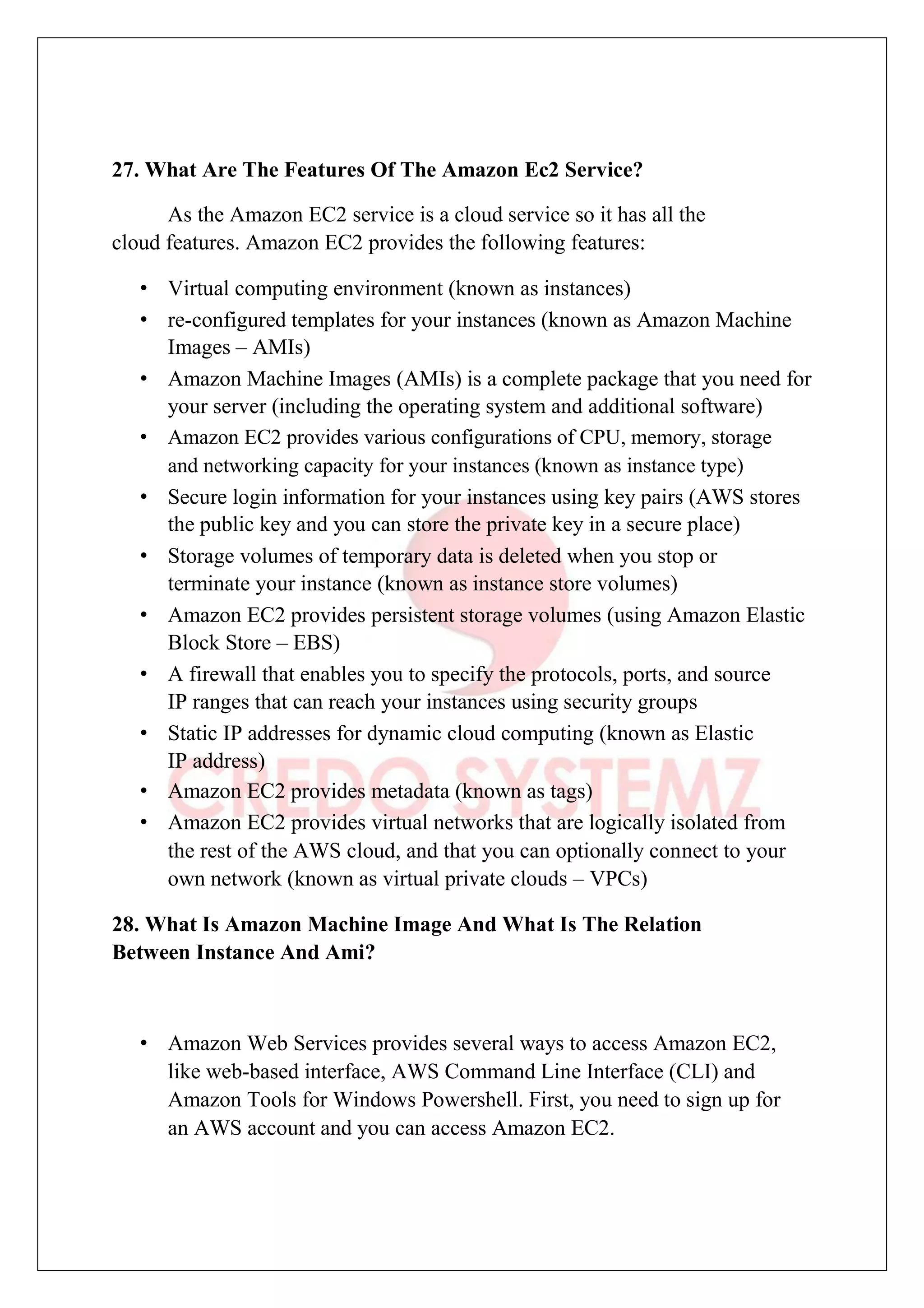 27. What Are The Features Of The Amazon Ec2 Service?
As the Amazon EC2 service is a cloud service so it has all the
cloud features. Amazon EC2 provides the following features:
• Virtual computing environment (known as instances)
• re-configured templates for your instances (known as Amazon Machine
Images – AMIs)
• Amazon Machine Images (AMIs) is a complete package that you need for
your server (including the operating system and additional software)
• Amazon EC2 provides various configurations of CPU, memory, storage
and networking capacity for your instances (known as instance type)
• Secure login information for your instances using key pairs (AWS stores
the public key and you can store the private key in a secure place)
• Storage volumes of temporary data is deleted when you stop or
terminate your instance (known as instance store volumes)
• Amazon EC2 provides persistent storage volumes (using Amazon Elastic
Block Store – EBS)
• A firewall that enables you to specify the protocols, ports, and source
IP ranges that can reach your instances using security groups
• Static IP addresses for dynamic cloud computing (known as Elastic
IP address)
• Amazon EC2 provides metadata (known as tags)
• Amazon EC2 provides virtual networks that are logically isolated from
the rest of the AWS cloud, and that you can optionally connect to your
own network (known as virtual private clouds – VPCs)
28. What Is Amazon Machine Image And What Is The Relation
Between Instance And Ami?
• Amazon Web Services provides several ways to access Amazon EC2,
like web-based interface, AWS Command Line Interface (CLI) and
Amazon Tools for Windows Powershell. First, you need to sign up for
an AWS account and you can access Amazon EC2.
 