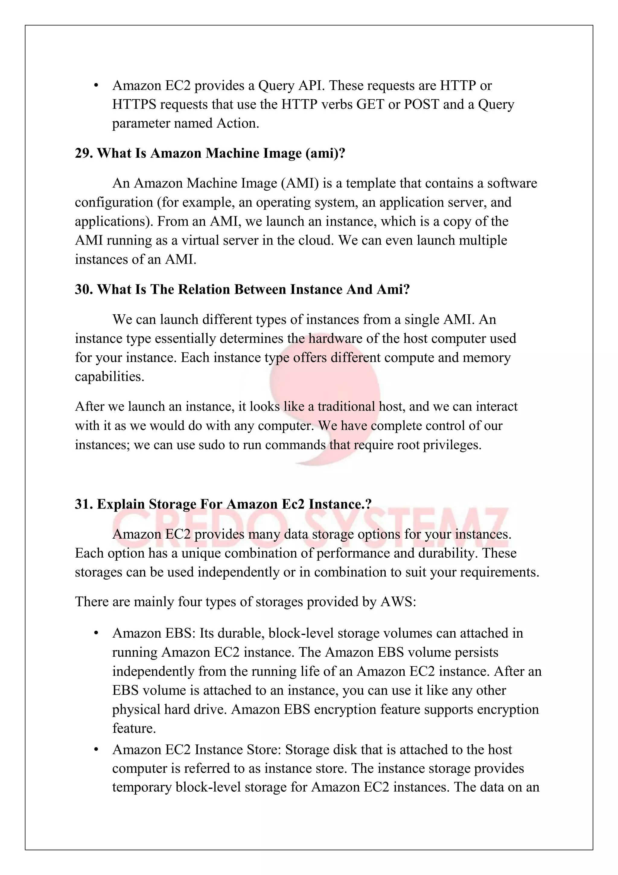 • Amazon EC2 provides a Query API. These requests are HTTP or
HTTPS requests that use the HTTP verbs GET or POST and a Query
parameter named Action.
29. What Is Amazon Machine Image (ami)?
An Amazon Machine Image (AMI) is a template that contains a software
configuration (for example, an operating system, an application server, and
applications). From an AMI, we launch an instance, which is a copy of the
AMI running as a virtual server in the cloud. We can even launch multiple
instances of an AMI.
30. What Is The Relation Between Instance And Ami?
We can launch different types of instances from a single AMI. An
instance type essentially determines the hardware of the host computer used
for your instance. Each instance type offers different compute and memory
capabilities.
After we launch an instance, it looks like a traditional host, and we can interact
with it as we would do with any computer. We have complete control of our
instances; we can use sudo to run commands that require root privileges.
31. Explain Storage For Amazon Ec2 Instance.?
Amazon EC2 provides many data storage options for your instances.
Each option has a unique combination of performance and durability. These
storages can be used independently or in combination to suit your requirements.
There are mainly four types of storages provided by AWS:
• Amazon EBS: Its durable, block-level storage volumes can attached in
running Amazon EC2 instance. The Amazon EBS volume persists
independently from the running life of an Amazon EC2 instance. After an
EBS volume is attached to an instance, you can use it like any other
physical hard drive. Amazon EBS encryption feature supports encryption
feature.
• Amazon EC2 Instance Store: Storage disk that is attached to the host
computer is referred to as instance store. The instance storage provides
temporary block-level storage for Amazon EC2 instances. The data on an
 