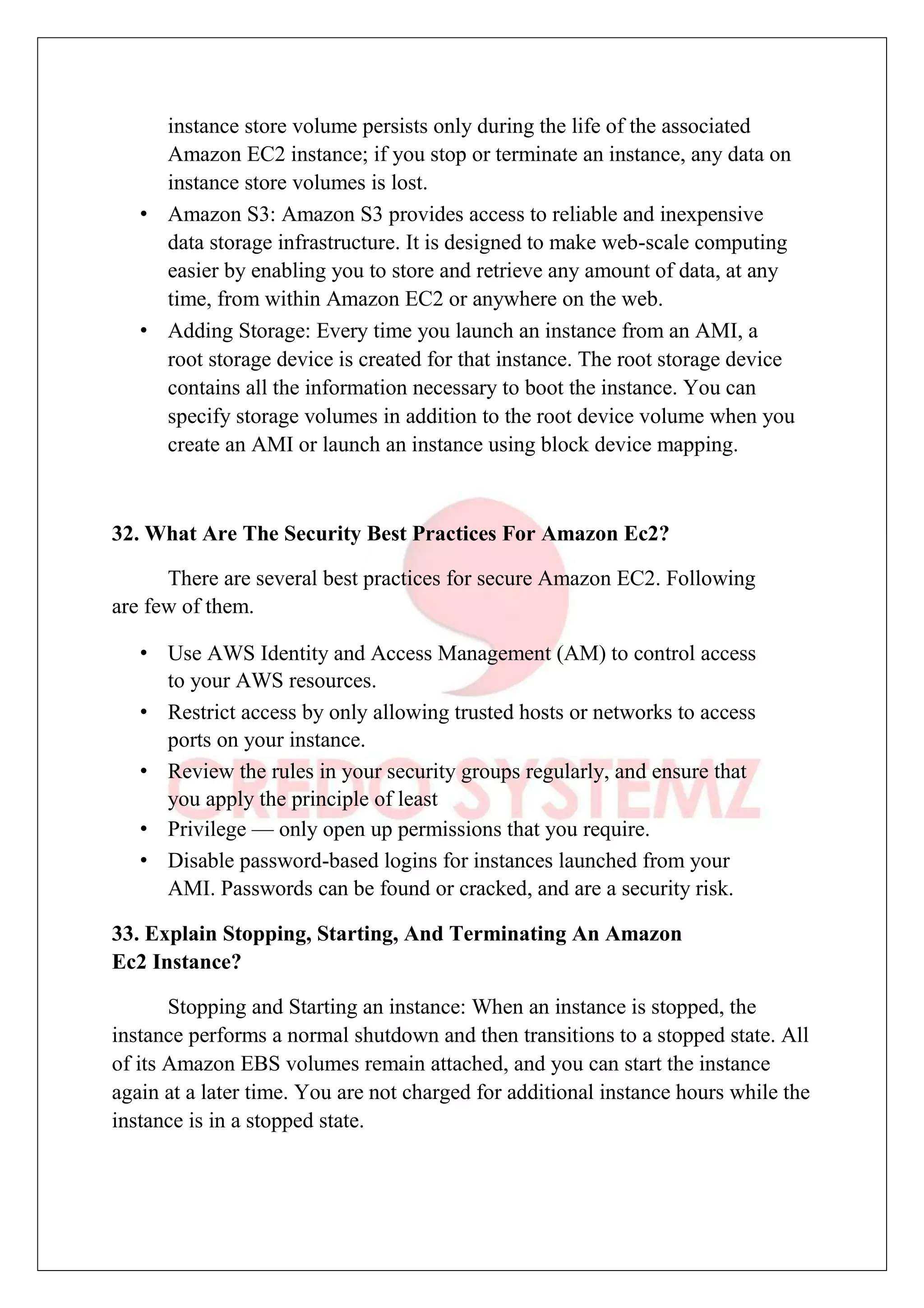 instance store volume persists only during the life of the associated
Amazon EC2 instance; if you stop or terminate an instance, any data on
instance store volumes is lost.
• Amazon S3: Amazon S3 provides access to reliable and inexpensive
data storage infrastructure. It is designed to make web-scale computing
easier by enabling you to store and retrieve any amount of data, at any
time, from within Amazon EC2 or anywhere on the web.
• Adding Storage: Every time you launch an instance from an AMI, a
root storage device is created for that instance. The root storage device
contains all the information necessary to boot the instance. You can
specify storage volumes in addition to the root device volume when you
create an AMI or launch an instance using block device mapping.
32. What Are The Security Best Practices For Amazon Ec2?
There are several best practices for secure Amazon EC2. Following
are few of them.
• Use AWS Identity and Access Management (AM) to control access
to your AWS resources.
• Restrict access by only allowing trusted hosts or networks to access
ports on your instance.
• Review the rules in your security groups regularly, and ensure that
you apply the principle of least
• Privilege — only open up permissions that you require.
• Disable password-based logins for instances launched from your
AMI. Passwords can be found or cracked, and are a security risk.
33. Explain Stopping, Starting, And Terminating An Amazon
Ec2 Instance?
Stopping and Starting an instance: When an instance is stopped, the
instance performs a normal shutdown and then transitions to a stopped state. All
of its Amazon EBS volumes remain attached, and you can start the instance
again at a later time. You are not charged for additional instance hours while the
instance is in a stopped state.
 