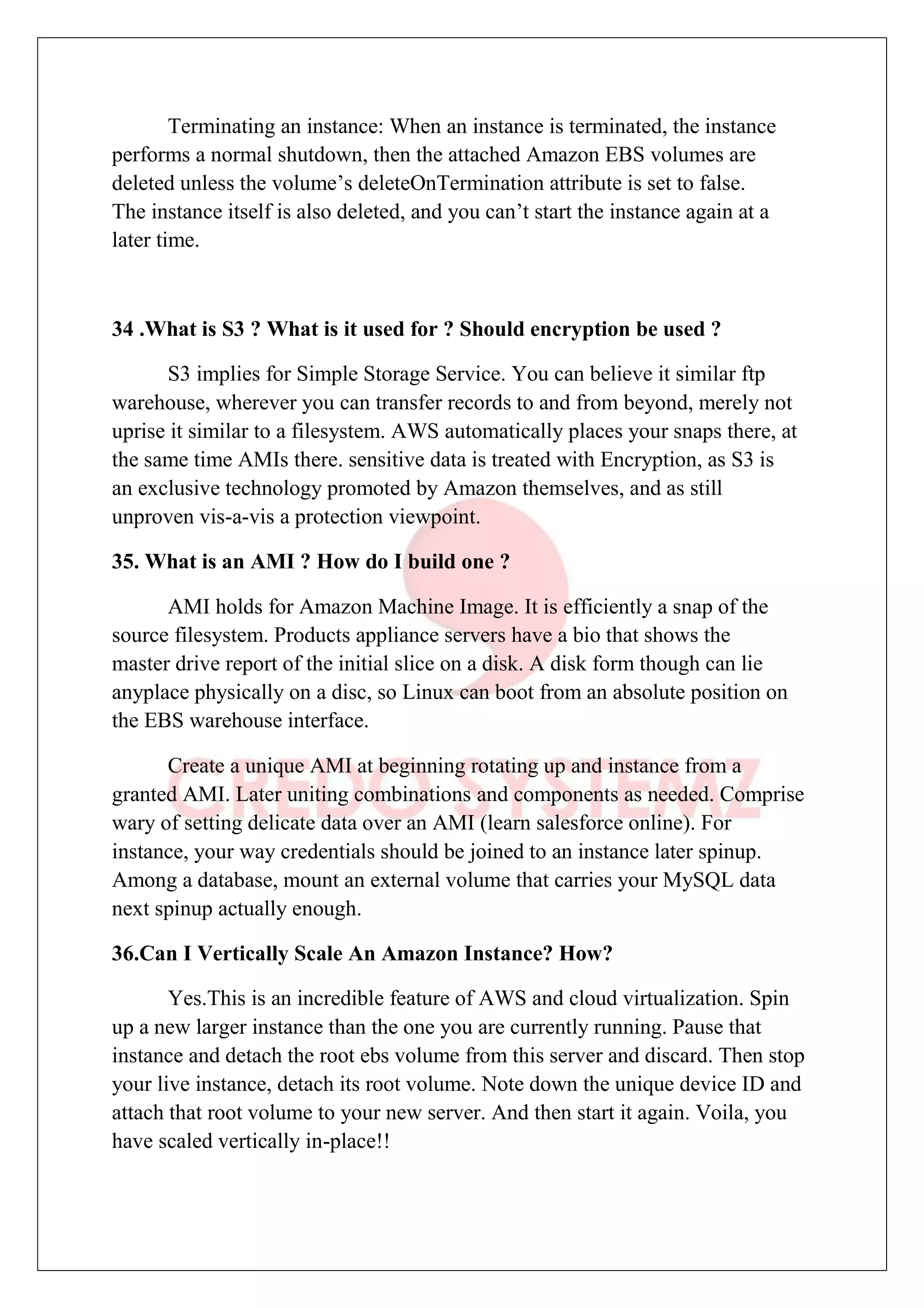 Terminating an instance: When an instance is terminated, the instance
performs a normal shutdown, then the attached Amazon EBS volumes are
deleted unless the volume’s deleteOnTermination attribute is set to false.
The instance itself is also deleted, and you can’t start the instance again at a
later time.
34 .What is S3 ? What is it used for ? Should encryption be used ?
S3 implies for Simple Storage Service. You can believe it similar ftp
warehouse, wherever you can transfer records to and from beyond, merely not
uprise it similar to a filesystem. AWS automatically places your snaps there, at
the same time AMIs there. sensitive data is treated with Encryption, as S3 is
an exclusive technology promoted by Amazon themselves, and as still
unproven vis-a-vis a protection viewpoint.
35. What is an AMI ? How do I build one ?
AMI holds for Amazon Machine Image. It is efficiently a snap of the
source filesystem. Products appliance servers have a bio that shows the
master drive report of the initial slice on a disk. A disk form though can lie
anyplace physically on a disc, so Linux can boot from an absolute position on
the EBS warehouse interface.
Create a unique AMI at beginning rotating up and instance from a
granted AMI. Later uniting combinations and components as needed. Comprise
wary of setting delicate data over an AMI (learn salesforce online). For
instance, your way credentials should be joined to an instance later spinup.
Among a database, mount an external volume that carries your MySQL data
next spinup actually enough.
36.Can I Vertically Scale An Amazon Instance? How?
Yes.This is an incredible feature of AWS and cloud virtualization. Spin
up a new larger instance than the one you are currently running. Pause that
instance and detach the root ebs volume from this server and discard. Then stop
your live instance, detach its root volume. Note down the unique device ID and
attach that root volume to your new server. And then start it again. Voila, you
have scaled vertically in-place!!
 