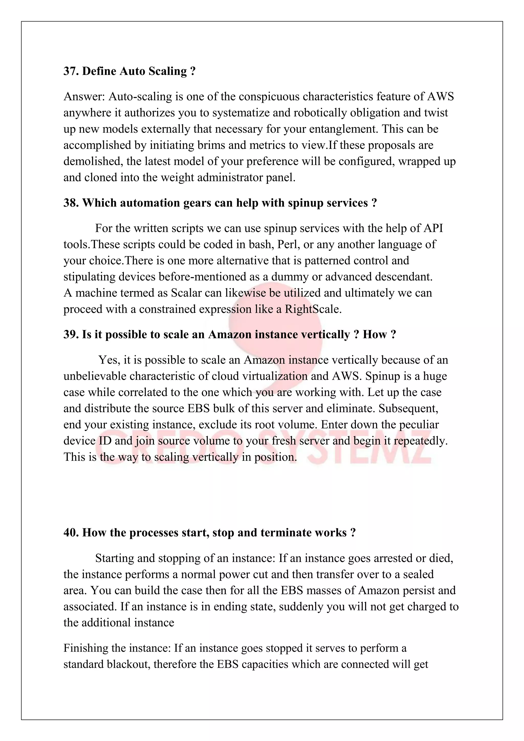 37. Define Auto Scaling ?
Answer: Auto-scaling is one of the conspicuous characteristics feature of AWS
anywhere it authorizes you to systematize and robotically obligation and twist
up new models externally that necessary for your entanglement. This can be
accomplished by initiating brims and metrics to view.If these proposals are
demolished, the latest model of your preference will be configured, wrapped up
and cloned into the weight administrator panel.
38. Which automation gears can help with spinup services ?
For the written scripts we can use spinup services with the help of API
tools.These scripts could be coded in bash, Perl, or any another language of
your choice.There is one more alternative that is patterned control and
stipulating devices before-mentioned as a dummy or advanced descendant.
A machine termed as Scalar can likewise be utilized and ultimately we can
proceed with a constrained expression like a RightScale.
39. Is it possible to scale an Amazon instance vertically ? How ?
Yes, it is possible to scale an Amazon instance vertically because of an
unbelievable characteristic of cloud virtualization and AWS. Spinup is a huge
case while correlated to the one which you are working with. Let up the case
and distribute the source EBS bulk of this server and eliminate. Subsequent,
end your existing instance, exclude its root volume. Enter down the peculiar
device ID and join source volume to your fresh server and begin it repeatedly.
This is the way to scaling vertically in position.
40. How the processes start, stop and terminate works ?
Starting and stopping of an instance: If an instance goes arrested or died,
the instance performs a normal power cut and then transfer over to a sealed
area. You can build the case then for all the EBS masses of Amazon persist and
associated. If an instance is in ending state, suddenly you will not get charged to
the additional instance
Finishing the instance: If an instance goes stopped it serves to perform a
standard blackout, therefore the EBS capacities which are connected will get
 