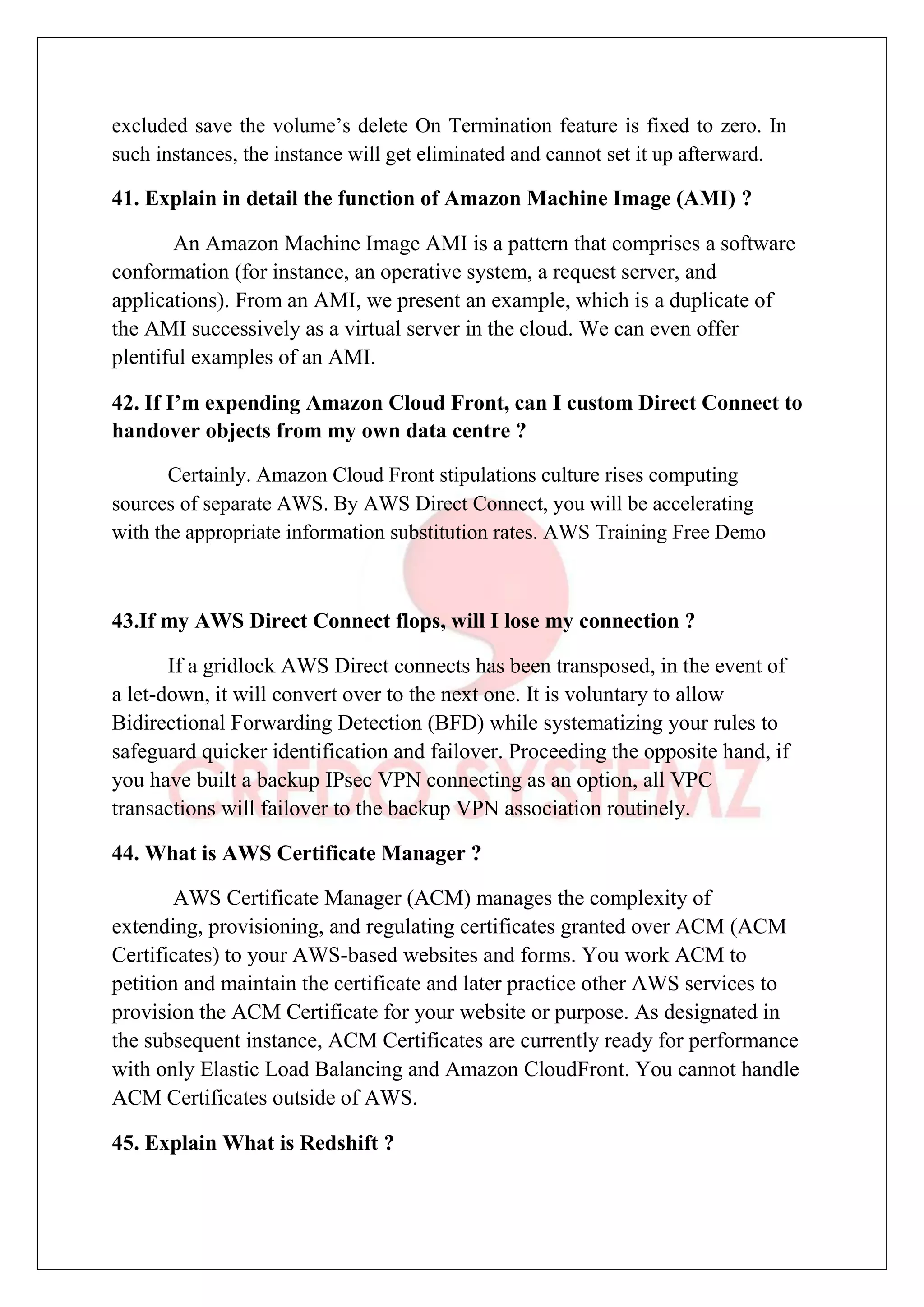 excluded save the volume’s delete On Termination feature is fixed to zero. In
such instances, the instance will get eliminated and cannot set it up afterward.
41. Explain in detail the function of Amazon Machine Image (AMI) ?
An Amazon Machine Image AMI is a pattern that comprises a software
conformation (for instance, an operative system, a request server, and
applications). From an AMI, we present an example, which is a duplicate of
the AMI successively as a virtual server in the cloud. We can even offer
plentiful examples of an AMI.
42. If I’m expending Amazon Cloud Front, can I custom Direct Connect to
handover objects from my own data centre ?
Certainly. Amazon Cloud Front stipulations culture rises computing
sources of separate AWS. By AWS Direct Connect, you will be accelerating
with the appropriate information substitution rates. AWS Training Free Demo
43.If my AWS Direct Connect flops, will I lose my connection ?
If a gridlock AWS Direct connects has been transposed, in the event of
a let-down, it will convert over to the next one. It is voluntary to allow
Bidirectional Forwarding Detection (BFD) while systematizing your rules to
safeguard quicker identification and failover. Proceeding the opposite hand, if
you have built a backup IPsec VPN connecting as an option, all VPC
transactions will failover to the backup VPN association routinely.
44. What is AWS Certificate Manager ?
AWS Certificate Manager (ACM) manages the complexity of
extending, provisioning, and regulating certificates granted over ACM (ACM
Certificates) to your AWS-based websites and forms. You work ACM to
petition and maintain the certificate and later practice other AWS services to
provision the ACM Certificate for your website or purpose. As designated in
the subsequent instance, ACM Certificates are currently ready for performance
with only Elastic Load Balancing and Amazon CloudFront. You cannot handle
ACM Certificates outside of AWS.
45. Explain What is Redshift ?
 
