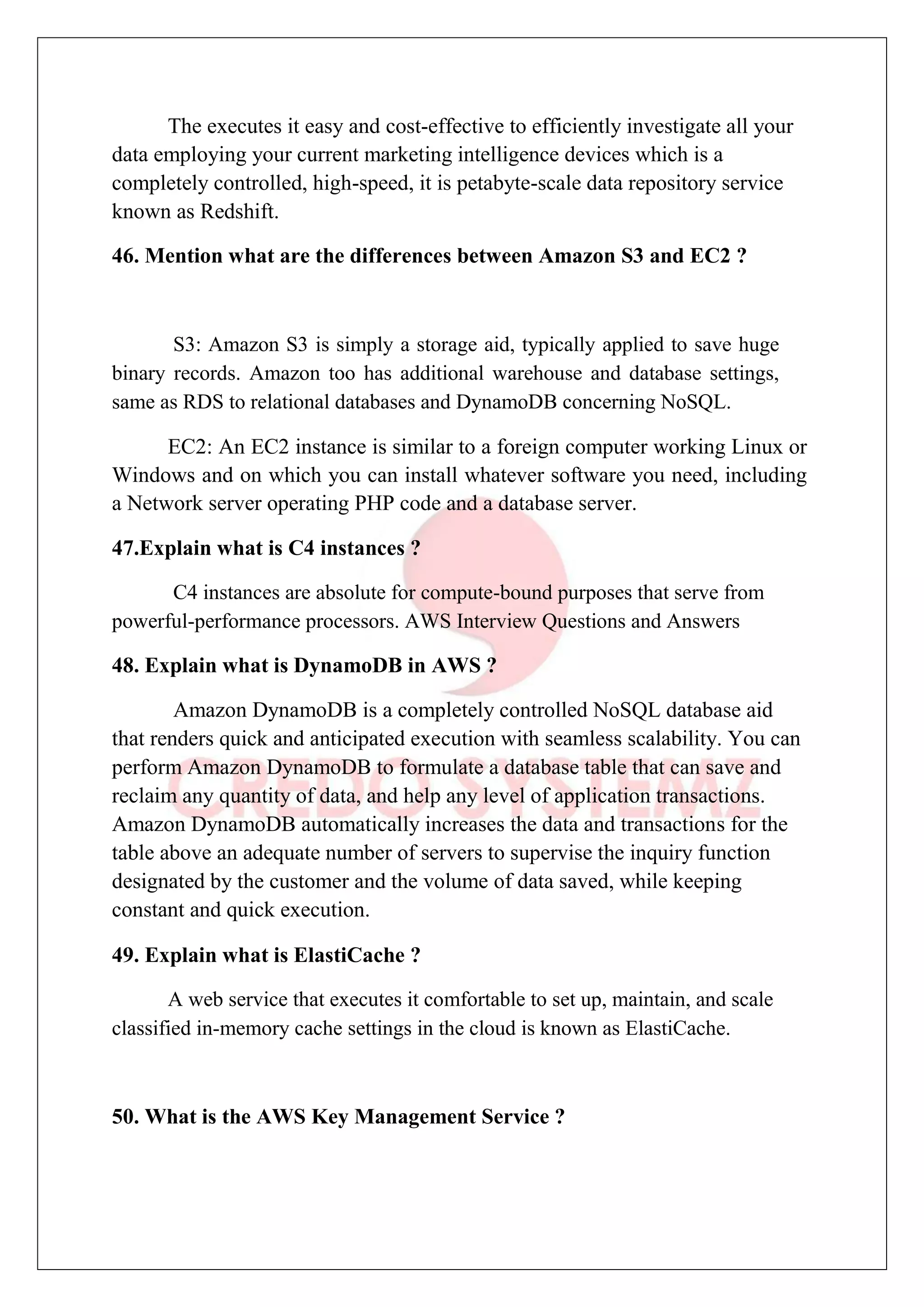 The executes it easy and cost-effective to efficiently investigate all your
data employing your current marketing intelligence devices which is a
completely controlled, high-speed, it is petabyte-scale data repository service
known as Redshift.
46. Mention what are the differences between Amazon S3 and EC2 ?
S3: Amazon S3 is simply a storage aid, typically applied to save huge
binary records. Amazon too has additional warehouse and database settings,
same as RDS to relational databases and DynamoDB concerning NoSQL.
EC2: An EC2 instance is similar to a foreign computer working Linux or
Windows and on which you can install whatever software you need, including
a Network server operating PHP code and a database server.
47.Explain what is C4 instances ?
C4 instances are absolute for compute-bound purposes that serve from
powerful-performance processors. AWS Interview Questions and Answers
48. Explain what is DynamoDB in AWS ?
Amazon DynamoDB is a completely controlled NoSQL database aid
that renders quick and anticipated execution with seamless scalability. You can
perform Amazon DynamoDB to formulate a database table that can save and
reclaim any quantity of data, and help any level of application transactions.
Amazon DynamoDB automatically increases the data and transactions for the
table above an adequate number of servers to supervise the inquiry function
designated by the customer and the volume of data saved, while keeping
constant and quick execution.
49. Explain what is ElastiCache ?
A web service that executes it comfortable to set up, maintain, and scale
classified in-memory cache settings in the cloud is known as ElastiCache.
50. What is the AWS Key Management Service ?
 