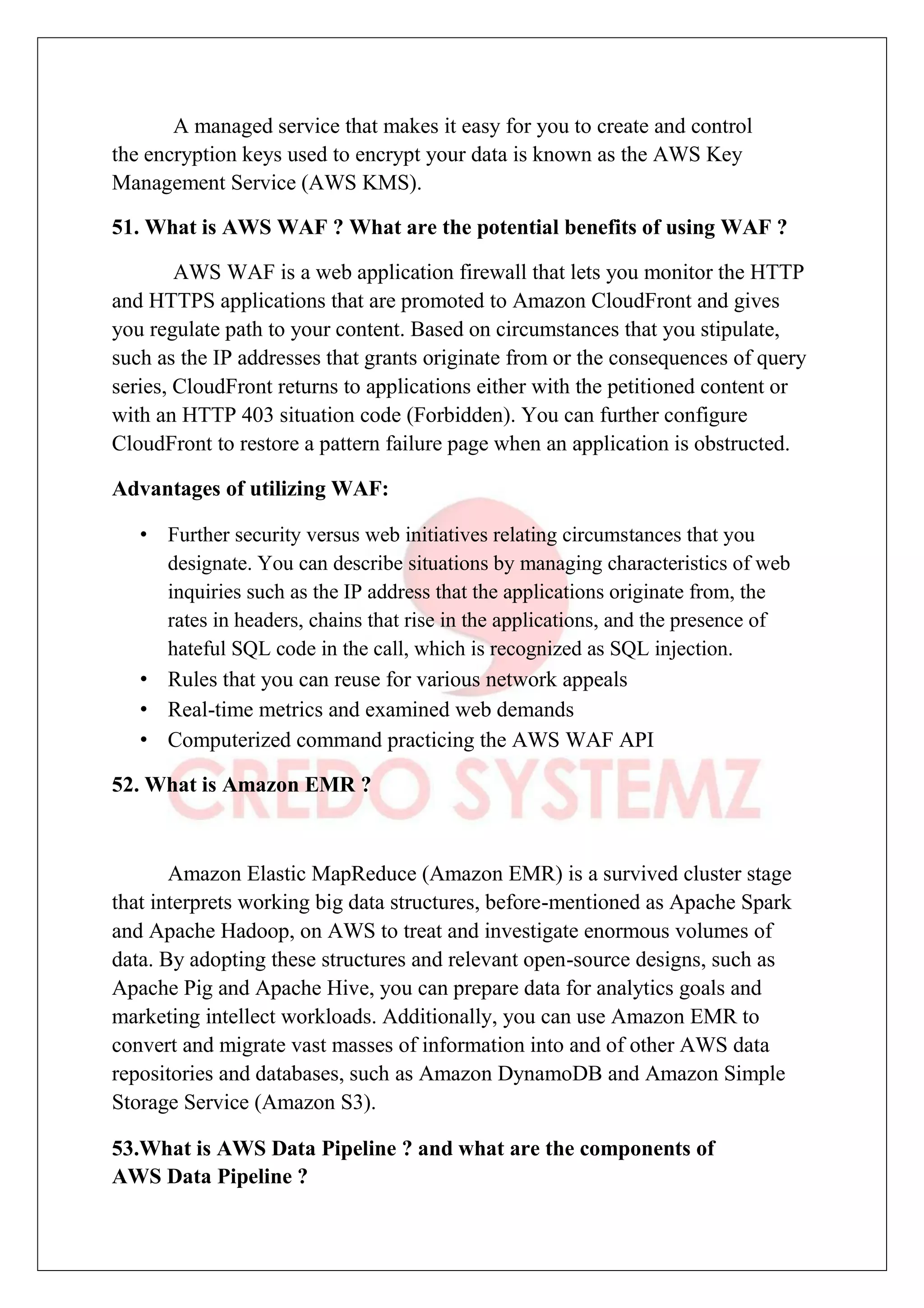 A managed service that makes it easy for you to create and control
the encryption keys used to encrypt your data is known as the AWS Key
Management Service (AWS KMS).
51. What is AWS WAF ? What are the potential benefits of using WAF ?
AWS WAF is a web application firewall that lets you monitor the HTTP
and HTTPS applications that are promoted to Amazon CloudFront and gives
you regulate path to your content. Based on circumstances that you stipulate,
such as the IP addresses that grants originate from or the consequences of query
series, CloudFront returns to applications either with the petitioned content or
with an HTTP 403 situation code (Forbidden). You can further configure
CloudFront to restore a pattern failure page when an application is obstructed.
Advantages of utilizing WAF:
• Further security versus web initiatives relating circumstances that you
designate. You can describe situations by managing characteristics of web
inquiries such as the IP address that the applications originate from, the
rates in headers, chains that rise in the applications, and the presence of
hateful SQL code in the call, which is recognized as SQL injection.
• Rules that you can reuse for various network appeals
• Real-time metrics and examined web demands
• Computerized command practicing the AWS WAF API
52. What is Amazon EMR ?
Amazon Elastic MapReduce (Amazon EMR) is a survived cluster stage
that interprets working big data structures, before-mentioned as Apache Spark
and Apache Hadoop, on AWS to treat and investigate enormous volumes of
data. By adopting these structures and relevant open-source designs, such as
Apache Pig and Apache Hive, you can prepare data for analytics goals and
marketing intellect workloads. Additionally, you can use Amazon EMR to
convert and migrate vast masses of information into and of other AWS data
repositories and databases, such as Amazon DynamoDB and Amazon Simple
Storage Service (Amazon S3).
53.What is AWS Data Pipeline ? and what are the components of
AWS Data Pipeline ?
 