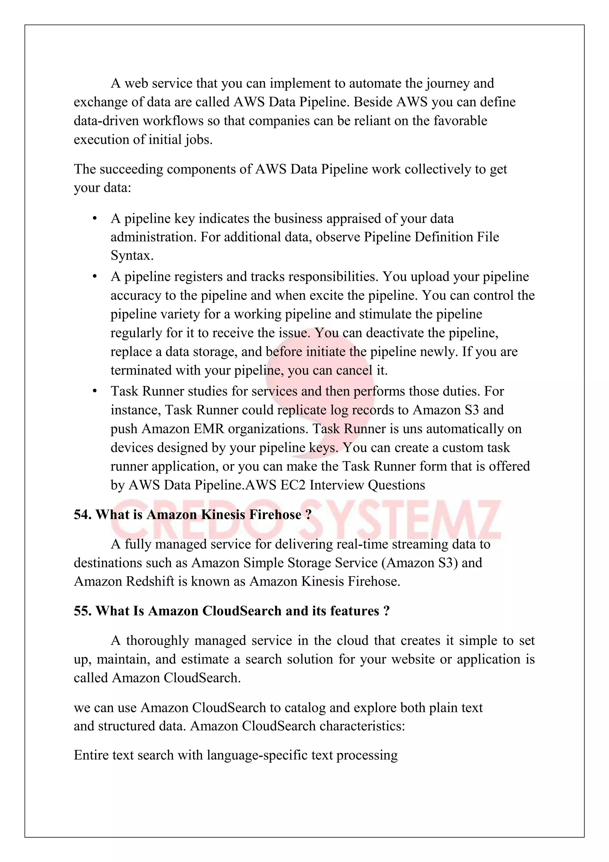 A web service that you can implement to automate the journey and
exchange of data are called AWS Data Pipeline. Beside AWS you can define
data-driven workflows so that companies can be reliant on the favorable
execution of initial jobs.
The succeeding components of AWS Data Pipeline work collectively to get
your data:
• A pipeline key indicates the business appraised of your data
administration. For additional data, observe Pipeline Definition File
Syntax.
• A pipeline registers and tracks responsibilities. You upload your pipeline
accuracy to the pipeline and when excite the pipeline. You can control the
pipeline variety for a working pipeline and stimulate the pipeline
regularly for it to receive the issue. You can deactivate the pipeline,
replace a data storage, and before initiate the pipeline newly. If you are
terminated with your pipeline, you can cancel it.
• Task Runner studies for services and then performs those duties. For
instance, Task Runner could replicate log records to Amazon S3 and
push Amazon EMR organizations. Task Runner is uns automatically on
devices designed by your pipeline keys. You can create a custom task
runner application, or you can make the Task Runner form that is offered
by AWS Data Pipeline.AWS EC2 Interview Questions
54. What is Amazon Kinesis Firehose ?
A fully managed service for delivering real-time streaming data to
destinations such as Amazon Simple Storage Service (Amazon S3) and
Amazon Redshift is known as Amazon Kinesis Firehose.
55. What Is Amazon CloudSearch and its features ?
A thoroughly managed service in the cloud that creates it simple to set
up, maintain, and estimate a search solution for your website or application is
called Amazon CloudSearch.
we can use Amazon CloudSearch to catalog and explore both plain text
and structured data. Amazon CloudSearch characteristics:
Entire text search with language-specific text processing
 