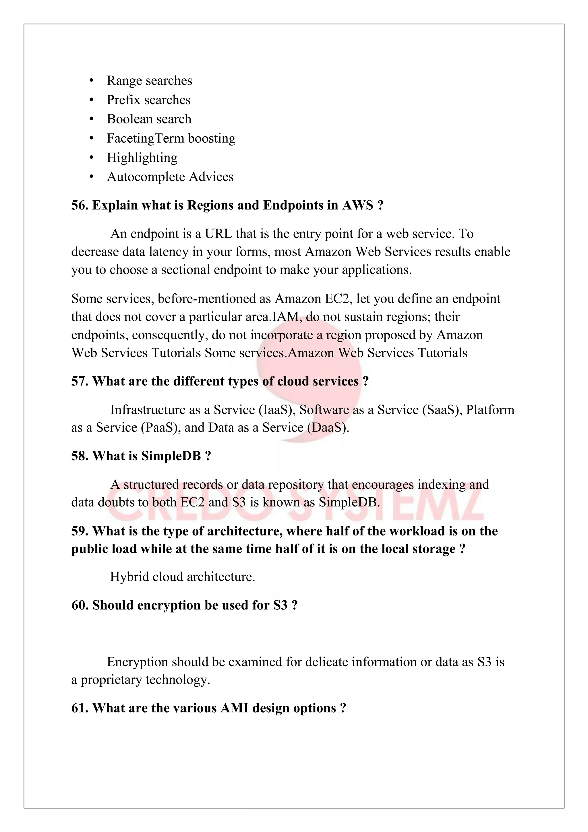 • Range searches
• Prefix searches
• Boolean search
• FacetingTerm boosting
• Highlighting
• Autocomplete Advices
56. Explain what is Regions and Endpoints in AWS ?
An endpoint is a URL that is the entry point for a web service. To
decrease data latency in your forms, most Amazon Web Services results enable
you to choose a sectional endpoint to make your applications.
Some services, before-mentioned as Amazon EC2, let you define an endpoint
that does not cover a particular area.IAM, do not sustain regions; their
endpoints, consequently, do not incorporate a region proposed by Amazon
Web Services Tutorials Some services.Amazon Web Services Tutorials
57. What are the different types of cloud services ?
Infrastructure as a Service (IaaS), Software as a Service (SaaS), Platform
as a Service (PaaS), and Data as a Service (DaaS).
58. What is SimpleDB ?
A structured records or data repository that encourages indexing and
data doubts to both EC2 and S3 is known as SimpleDB.
59. What is the type of architecture, where half of the workload is on the
public load while at the same time half of it is on the local storage ?
Hybrid cloud architecture.
60. Should encryption be used for S3 ?
Encryption should be examined for delicate information or data as S3 is
a proprietary technology.
61. What are the various AMI design options ?
 