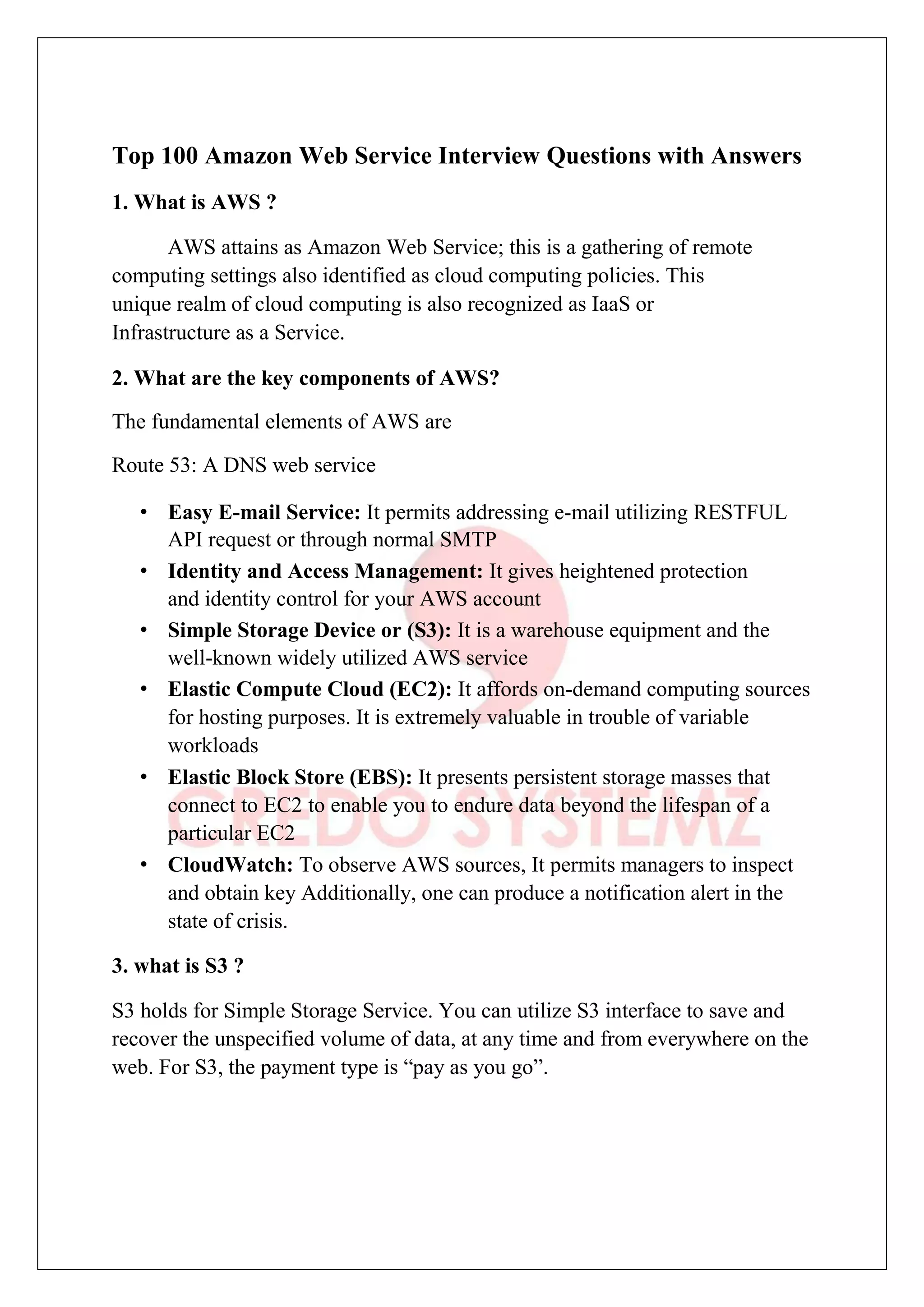 Top 100 Amazon Web Service Interview Questions with Answers
1. What is AWS ?
AWS attains as Amazon Web Service; this is a gathering of remote
computing settings also identified as cloud computing policies. This
unique realm of cloud computing is also recognized as IaaS or
Infrastructure as a Service.
2. What are the key components of AWS?
The fundamental elements of AWS are
Route 53: A DNS web service
• Easy E-mail Service: It permits addressing e-mail utilizing RESTFUL
API request or through normal SMTP
• Identity and Access Management: It gives heightened protection
and identity control for your AWS account
• Simple Storage Device or (S3): It is a warehouse equipment and the
well-known widely utilized AWS service
• Elastic Compute Cloud (EC2): It affords on-demand computing sources
for hosting purposes. It is extremely valuable in trouble of variable
workloads
• Elastic Block Store (EBS): It presents persistent storage masses that
connect to EC2 to enable you to endure data beyond the lifespan of a
particular EC2
• CloudWatch: To observe AWS sources, It permits managers to inspect
and obtain key Additionally, one can produce a notification alert in the
state of crisis.
3. what is S3 ?
S3 holds for Simple Storage Service. You can utilize S3 interface to save and
recover the unspecified volume of data, at any time and from everywhere on the
web. For S3, the payment type is “pay as you go”.
 