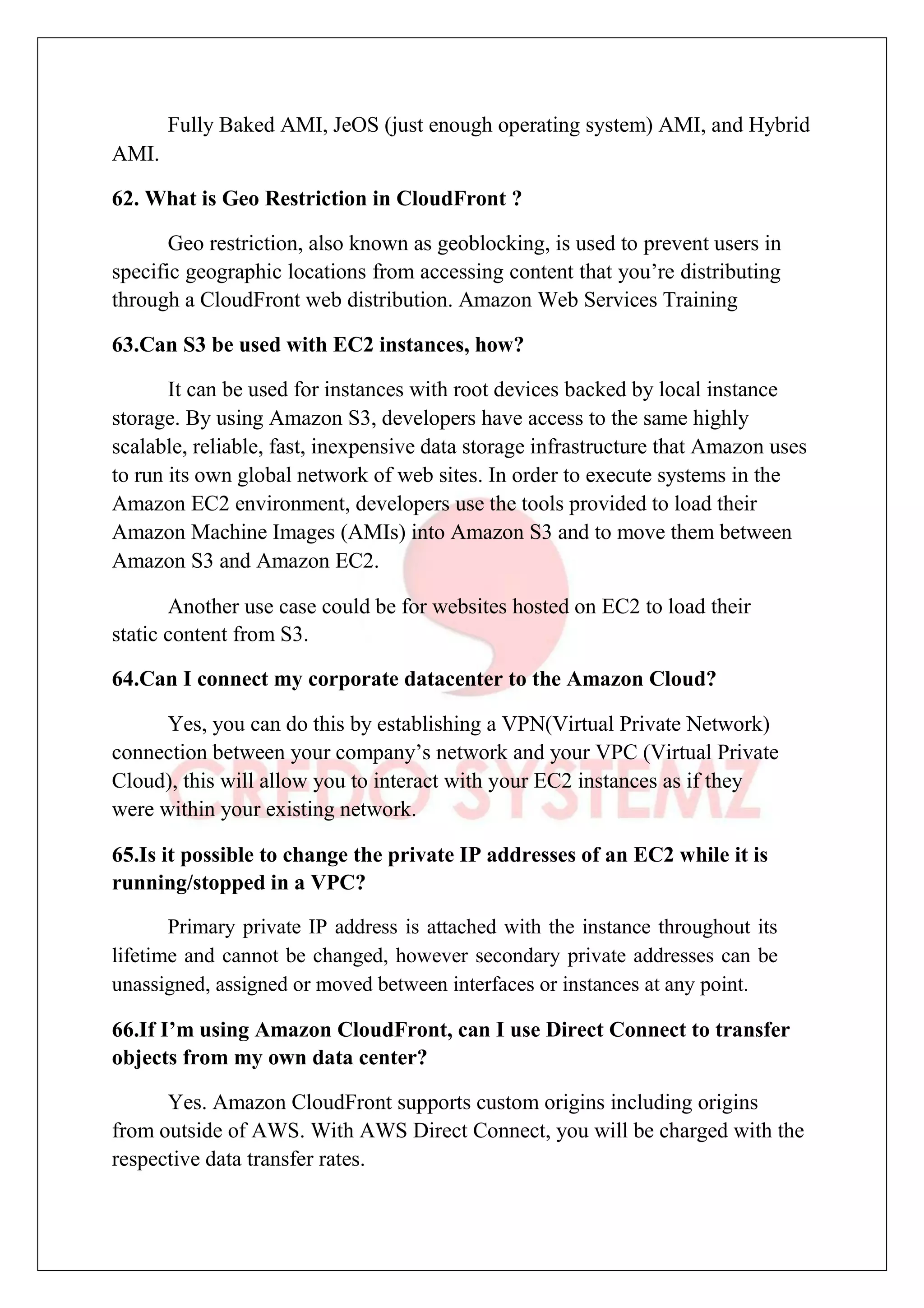 Fully Baked AMI, JeOS (just enough operating system) AMI, and Hybrid
AMI.
62. What is Geo Restriction in CloudFront ?
Geo restriction, also known as geoblocking, is used to prevent users in
specific geographic locations from accessing content that you’re distributing
through a CloudFront web distribution. Amazon Web Services Training
63.Can S3 be used with EC2 instances, how?
It can be used for instances with root devices backed by local instance
storage. By using Amazon S3, developers have access to the same highly
scalable, reliable, fast, inexpensive data storage infrastructure that Amazon uses
to run its own global network of web sites. In order to execute systems in the
Amazon EC2 environment, developers use the tools provided to load their
Amazon Machine Images (AMIs) into Amazon S3 and to move them between
Amazon S3 and Amazon EC2.
Another use case could be for websites hosted on EC2 to load their
static content from S3.
64.Can I connect my corporate datacenter to the Amazon Cloud?
Yes, you can do this by establishing a VPN(Virtual Private Network)
connection between your company’s network and your VPC (Virtual Private
Cloud), this will allow you to interact with your EC2 instances as if they
were within your existing network.
65.Is it possible to change the private IP addresses of an EC2 while it is
running/stopped in a VPC?
Primary private IP address is attached with the instance throughout its
lifetime and cannot be changed, however secondary private addresses can be
unassigned, assigned or moved between interfaces or instances at any point.
66.If I’m using Amazon CloudFront, can I use Direct Connect to transfer
objects from my own data center?
Yes. Amazon CloudFront supports custom origins including origins
from outside of AWS. With AWS Direct Connect, you will be charged with the
respective data transfer rates.
 