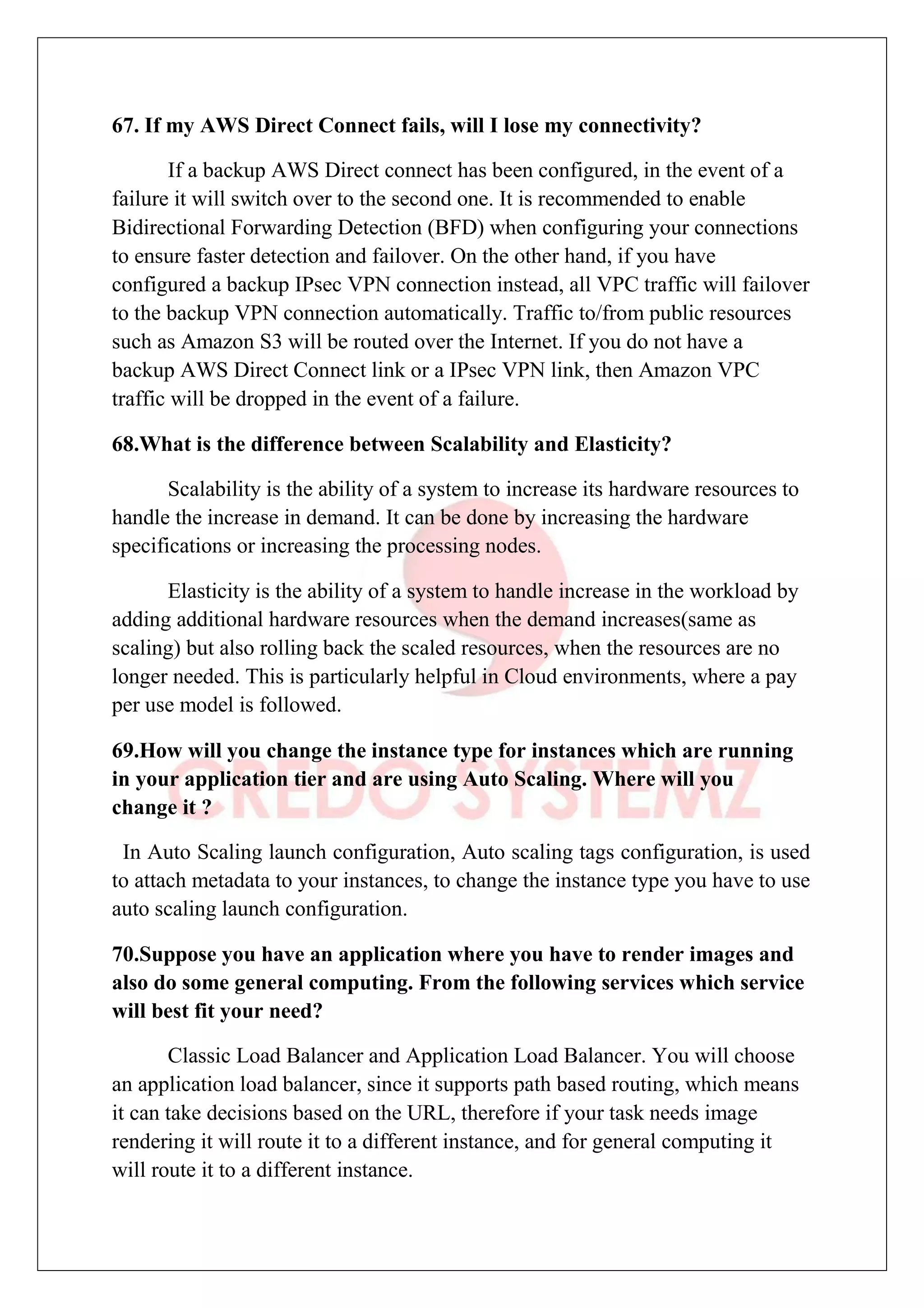 67. If my AWS Direct Connect fails, will I lose my connectivity?
If a backup AWS Direct connect has been configured, in the event of a
failure it will switch over to the second one. It is recommended to enable
Bidirectional Forwarding Detection (BFD) when configuring your connections
to ensure faster detection and failover. On the other hand, if you have
configured a backup IPsec VPN connection instead, all VPC traffic will failover
to the backup VPN connection automatically. Traffic to/from public resources
such as Amazon S3 will be routed over the Internet. If you do not have a
backup AWS Direct Connect link or a IPsec VPN link, then Amazon VPC
traffic will be dropped in the event of a failure.
68.What is the difference between Scalability and Elasticity?
Scalability is the ability of a system to increase its hardware resources to
handle the increase in demand. It can be done by increasing the hardware
specifications or increasing the processing nodes.
Elasticity is the ability of a system to handle increase in the workload by
adding additional hardware resources when the demand increases(same as
scaling) but also rolling back the scaled resources, when the resources are no
longer needed. This is particularly helpful in Cloud environments, where a pay
per use model is followed.
69.How will you change the instance type for instances which are running
in your application tier and are using Auto Scaling. Where will you
change it ?
In Auto Scaling launch configuration, Auto scaling tags configuration, is used
to attach metadata to your instances, to change the instance type you have to use
auto scaling launch configuration.
70.Suppose you have an application where you have to render images and
also do some general computing. From the following services which service
will best fit your need?
Classic Load Balancer and Application Load Balancer. You will choose
an application load balancer, since it supports path based routing, which means
it can take decisions based on the URL, therefore if your task needs image
rendering it will route it to a different instance, and for general computing it
will route it to a different instance.
 