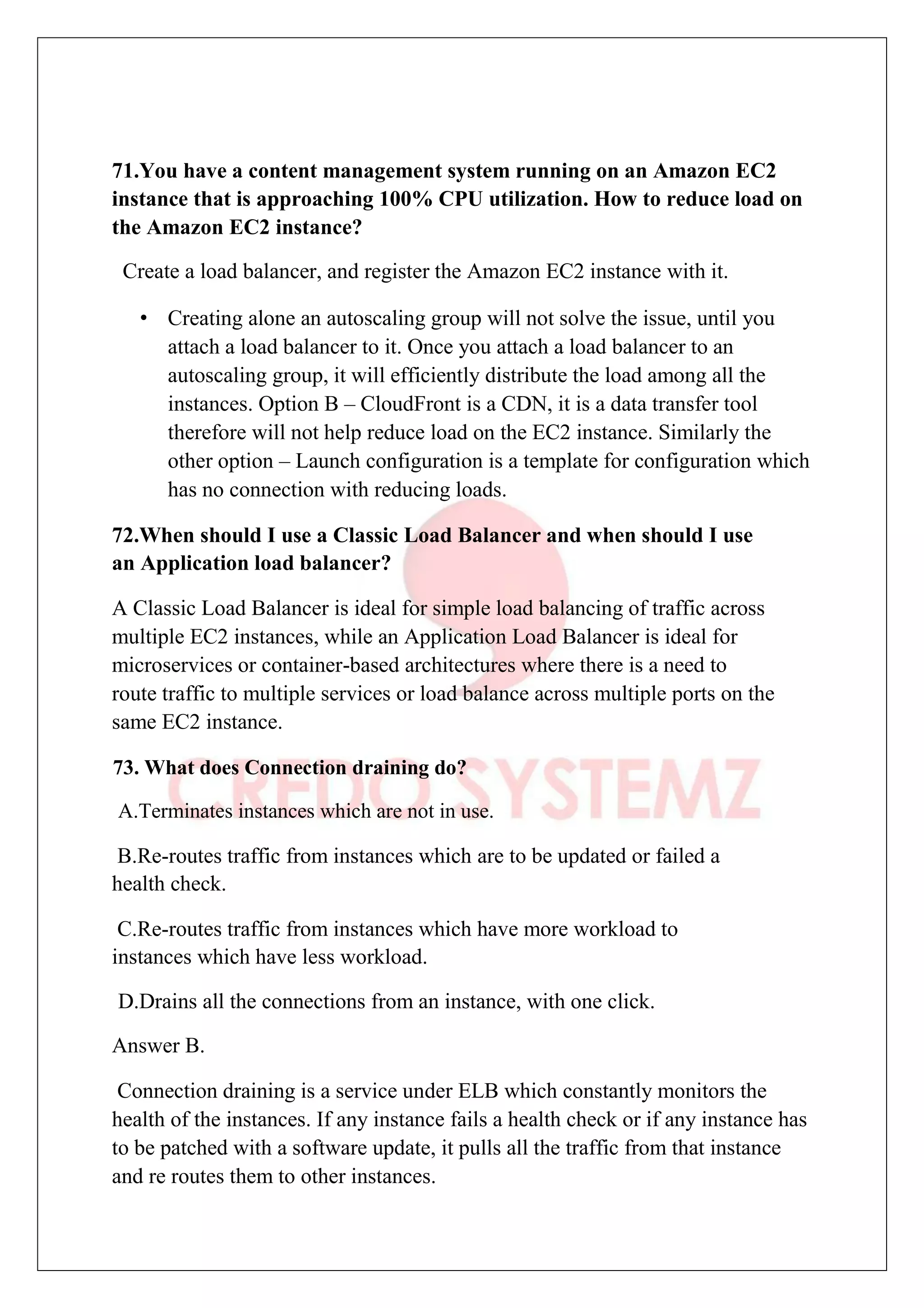 71.You have a content management system running on an Amazon EC2
instance that is approaching 100% CPU utilization. How to reduce load on
the Amazon EC2 instance?
Create a load balancer, and register the Amazon EC2 instance with it.
• Creating alone an autoscaling group will not solve the issue, until you
attach a load balancer to it. Once you attach a load balancer to an
autoscaling group, it will efficiently distribute the load among all the
instances. Option B – CloudFront is a CDN, it is a data transfer tool
therefore will not help reduce load on the EC2 instance. Similarly the
other option – Launch configuration is a template for configuration which
has no connection with reducing loads.
72.When should I use a Classic Load Balancer and when should I use
an Application load balancer?
A Classic Load Balancer is ideal for simple load balancing of traffic across
multiple EC2 instances, while an Application Load Balancer is ideal for
microservices or container-based architectures where there is a need to
route traffic to multiple services or load balance across multiple ports on the
same EC2 instance.
73. What does Connection draining do?
A.Terminates instances which are not in use.
B.Re-routes traffic from instances which are to be updated or failed a
health check.
C.Re-routes traffic from instances which have more workload to
instances which have less workload.
D.Drains all the connections from an instance, with one click.
Answer B.
Connection draining is a service under ELB which constantly monitors the
health of the instances. If any instance fails a health check or if any instance has
to be patched with a software update, it pulls all the traffic from that instance
and re routes them to other instances.
 
