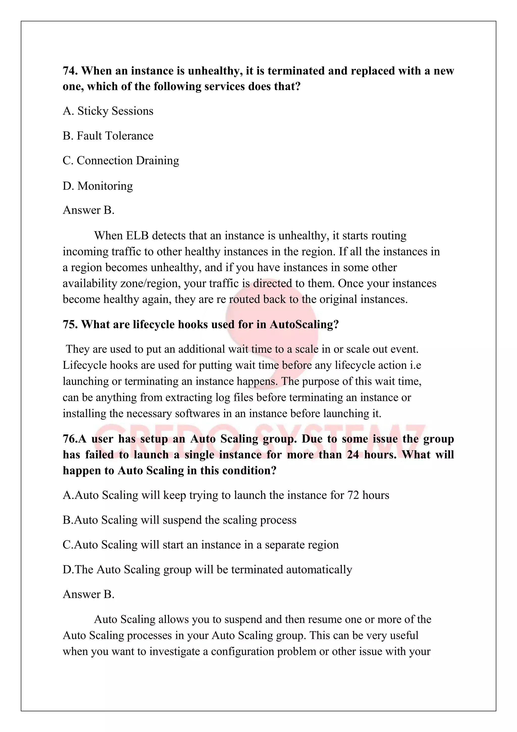 74. When an instance is unhealthy, it is terminated and replaced with a new
one, which of the following services does that?
A. Sticky Sessions
B. Fault Tolerance
C. Connection Draining
D. Monitoring
Answer B.
When ELB detects that an instance is unhealthy, it starts routing
incoming traffic to other healthy instances in the region. If all the instances in
a region becomes unhealthy, and if you have instances in some other
availability zone/region, your traffic is directed to them. Once your instances
become healthy again, they are re routed back to the original instances.
75. What are lifecycle hooks used for in AutoScaling?
They are used to put an additional wait time to a scale in or scale out event.
Lifecycle hooks are used for putting wait time before any lifecycle action i.e
launching or terminating an instance happens. The purpose of this wait time,
can be anything from extracting log files before terminating an instance or
installing the necessary softwares in an instance before launching it.
76.A user has setup an Auto Scaling group. Due to some issue the group
has failed to launch a single instance for more than 24 hours. What will
happen to Auto Scaling in this condition?
A.Auto Scaling will keep trying to launch the instance for 72 hours
B.Auto Scaling will suspend the scaling process
C.Auto Scaling will start an instance in a separate region
D.The Auto Scaling group will be terminated automatically
Answer B.
Auto Scaling allows you to suspend and then resume one or more of the
Auto Scaling processes in your Auto Scaling group. This can be very useful
when you want to investigate a configuration problem or other issue with your
 