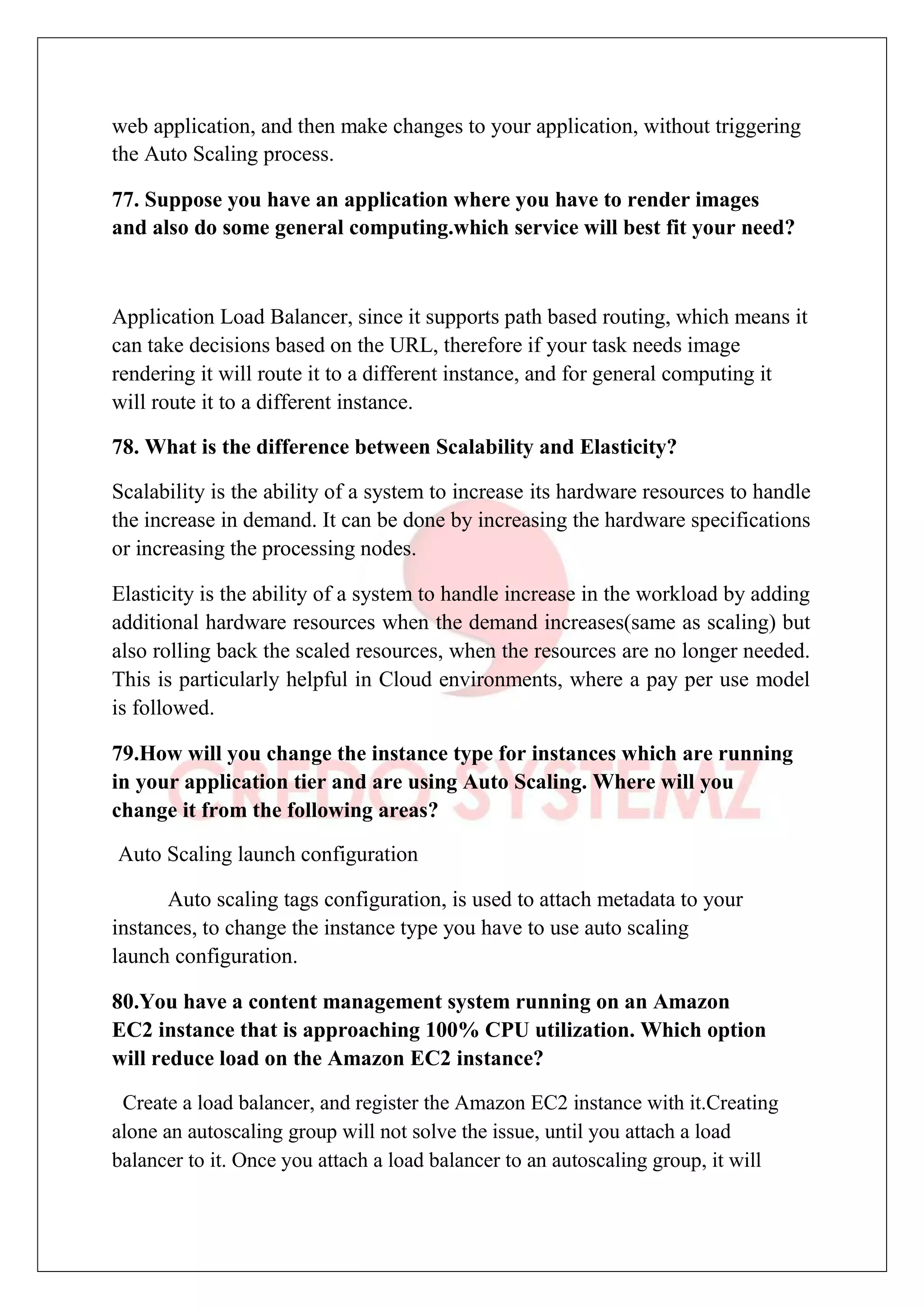 web application, and then make changes to your application, without triggering
the Auto Scaling process.
77. Suppose you have an application where you have to render images
and also do some general computing.which service will best fit your need?
Application Load Balancer, since it supports path based routing, which means it
can take decisions based on the URL, therefore if your task needs image
rendering it will route it to a different instance, and for general computing it
will route it to a different instance.
78. What is the difference between Scalability and Elasticity?
Scalability is the ability of a system to increase its hardware resources to handle
the increase in demand. It can be done by increasing the hardware specifications
or increasing the processing nodes.
Elasticity is the ability of a system to handle increase in the workload by adding
additional hardware resources when the demand increases(same as scaling) but
also rolling back the scaled resources, when the resources are no longer needed.
This is particularly helpful in Cloud environments, where a pay per use model
is followed.
79.How will you change the instance type for instances which are running
in your application tier and are using Auto Scaling. Where will you
change it from the following areas?
Auto Scaling launch configuration
Auto scaling tags configuration, is used to attach metadata to your
instances, to change the instance type you have to use auto scaling
launch configuration.
80.You have a content management system running on an Amazon
EC2 instance that is approaching 100% CPU utilization. Which option
will reduce load on the Amazon EC2 instance?
Create a load balancer, and register the Amazon EC2 instance with it.Creating
alone an autoscaling group will not solve the issue, until you attach a load
balancer to it. Once you attach a load balancer to an autoscaling group, it will
 