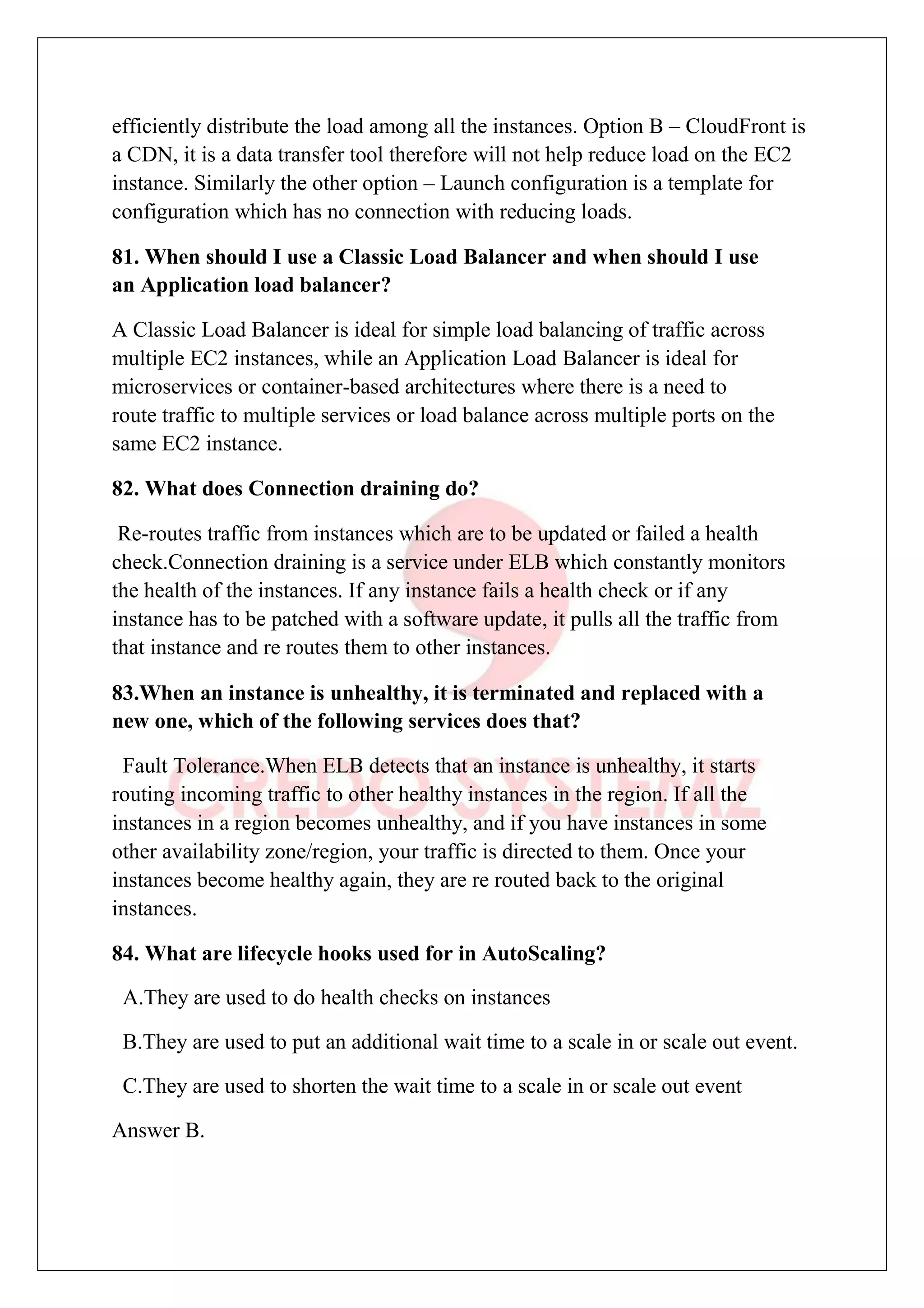 efficiently distribute the load among all the instances. Option B – CloudFront is
a CDN, it is a data transfer tool therefore will not help reduce load on the EC2
instance. Similarly the other option – Launch configuration is a template for
configuration which has no connection with reducing loads.
81. When should I use a Classic Load Balancer and when should I use
an Application load balancer?
A Classic Load Balancer is ideal for simple load balancing of traffic across
multiple EC2 instances, while an Application Load Balancer is ideal for
microservices or container-based architectures where there is a need to
route traffic to multiple services or load balance across multiple ports on the
same EC2 instance.
82. What does Connection draining do?
Re-routes traffic from instances which are to be updated or failed a health
check.Connection draining is a service under ELB which constantly monitors
the health of the instances. If any instance fails a health check or if any
instance has to be patched with a software update, it pulls all the traffic from
that instance and re routes them to other instances.
83.When an instance is unhealthy, it is terminated and replaced with a
new one, which of the following services does that?
Fault Tolerance.When ELB detects that an instance is unhealthy, it starts
routing incoming traffic to other healthy instances in the region. If all the
instances in a region becomes unhealthy, and if you have instances in some
other availability zone/region, your traffic is directed to them. Once your
instances become healthy again, they are re routed back to the original
instances.
84. What are lifecycle hooks used for in AutoScaling?
A.They are used to do health checks on instances
B.They are used to put an additional wait time to a scale in or scale out event.
C.They are used to shorten the wait time to a scale in or scale out event
Answer B.
 