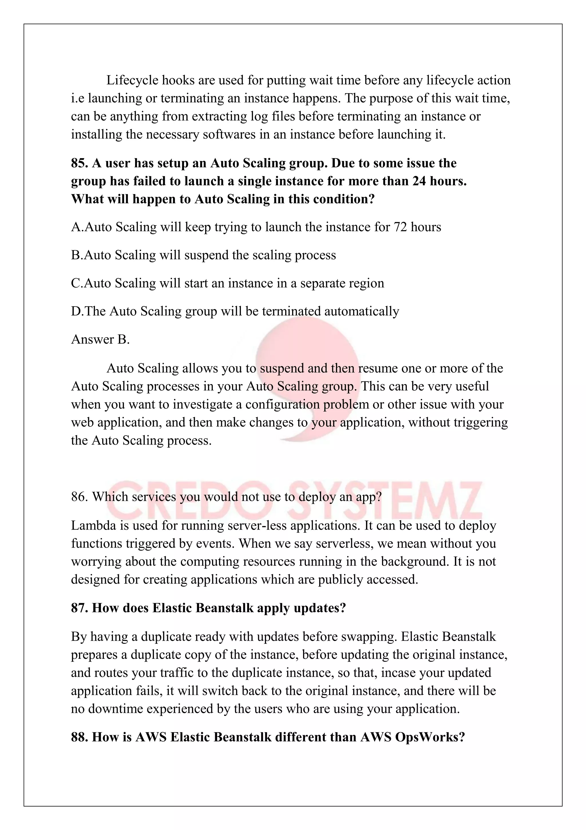 Lifecycle hooks are used for putting wait time before any lifecycle action
i.e launching or terminating an instance happens. The purpose of this wait time,
can be anything from extracting log files before terminating an instance or
installing the necessary softwares in an instance before launching it.
85. A user has setup an Auto Scaling group. Due to some issue the
group has failed to launch a single instance for more than 24 hours.
What will happen to Auto Scaling in this condition?
A.Auto Scaling will keep trying to launch the instance for 72 hours
B.Auto Scaling will suspend the scaling process
C.Auto Scaling will start an instance in a separate region
D.The Auto Scaling group will be terminated automatically
Answer B.
Auto Scaling allows you to suspend and then resume one or more of the
Auto Scaling processes in your Auto Scaling group. This can be very useful
when you want to investigate a configuration problem or other issue with your
web application, and then make changes to your application, without triggering
the Auto Scaling process.
86. Which services you would not use to deploy an app?
Lambda is used for running server-less applications. It can be used to deploy
functions triggered by events. When we say serverless, we mean without you
worrying about the computing resources running in the background. It is not
designed for creating applications which are publicly accessed.
87. How does Elastic Beanstalk apply updates?
By having a duplicate ready with updates before swapping. Elastic Beanstalk
prepares a duplicate copy of the instance, before updating the original instance,
and routes your traffic to the duplicate instance, so that, incase your updated
application fails, it will switch back to the original instance, and there will be
no downtime experienced by the users who are using your application.
88. How is AWS Elastic Beanstalk different than AWS OpsWorks?
 