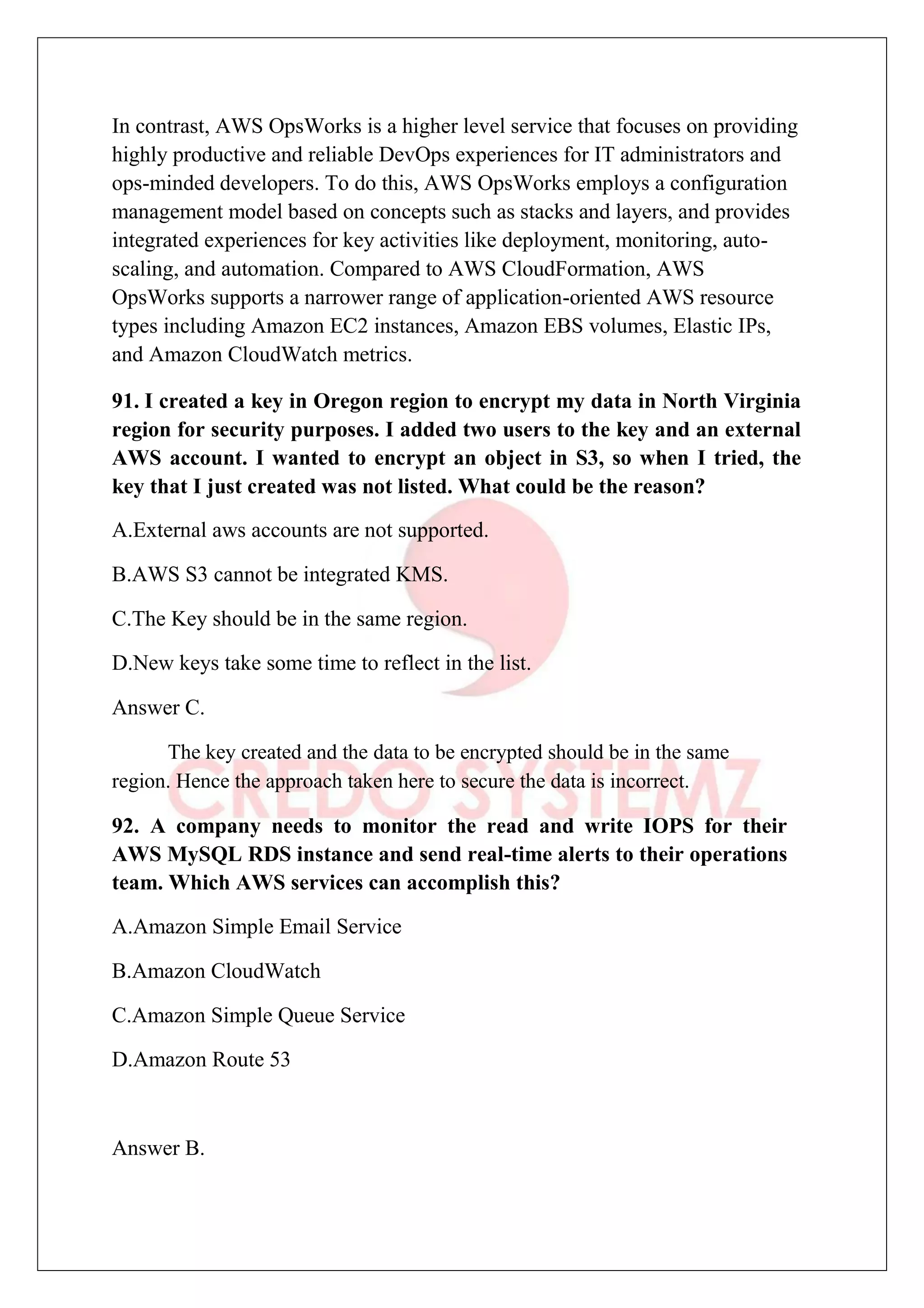 In contrast, AWS OpsWorks is a higher level service that focuses on providing
highly productive and reliable DevOps experiences for IT administrators and
ops-minded developers. To do this, AWS OpsWorks employs a configuration
management model based on concepts such as stacks and layers, and provides
integrated experiences for key activities like deployment, monitoring, auto-
scaling, and automation. Compared to AWS CloudFormation, AWS
OpsWorks supports a narrower range of application-oriented AWS resource
types including Amazon EC2 instances, Amazon EBS volumes, Elastic IPs,
and Amazon CloudWatch metrics.
91. I created a key in Oregon region to encrypt my data in North Virginia
region for security purposes. I added two users to the key and an external
AWS account. I wanted to encrypt an object in S3, so when I tried, the
key that I just created was not listed. What could be the reason?
A.External aws accounts are not supported.
B.AWS S3 cannot be integrated KMS.
C.The Key should be in the same region.
D.New keys take some time to reflect in the list.
Answer C.
The key created and the data to be encrypted should be in the same
region. Hence the approach taken here to secure the data is incorrect.
92. A company needs to monitor the read and write IOPS for their
AWS MySQL RDS instance and send real-time alerts to their operations
team. Which AWS services can accomplish this?
A.Amazon Simple Email Service
B.Amazon CloudWatch
C.Amazon Simple Queue Service
D.Amazon Route 53
Answer B.
 