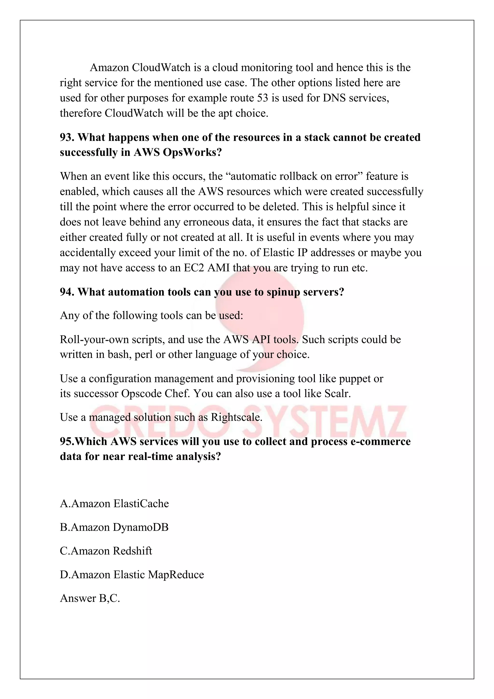 Amazon CloudWatch is a cloud monitoring tool and hence this is the
right service for the mentioned use case. The other options listed here are
used for other purposes for example route 53 is used for DNS services,
therefore CloudWatch will be the apt choice.
93. What happens when one of the resources in a stack cannot be created
successfully in AWS OpsWorks?
When an event like this occurs, the “automatic rollback on error” feature is
enabled, which causes all the AWS resources which were created successfully
till the point where the error occurred to be deleted. This is helpful since it
does not leave behind any erroneous data, it ensures the fact that stacks are
either created fully or not created at all. It is useful in events where you may
accidentally exceed your limit of the no. of Elastic IP addresses or maybe you
may not have access to an EC2 AMI that you are trying to run etc.
94. What automation tools can you use to spinup servers?
Any of the following tools can be used:
Roll-your-own scripts, and use the AWS API tools. Such scripts could be
written in bash, perl or other language of your choice.
Use a configuration management and provisioning tool like puppet or
its successor Opscode Chef. You can also use a tool like Scalr.
Use a managed solution such as Rightscale.
95.Which AWS services will you use to collect and process e-commerce
data for near real-time analysis?
A.Amazon ElastiCache
B.Amazon DynamoDB
C.Amazon Redshift
D.Amazon Elastic MapReduce
Answer B,C.
 