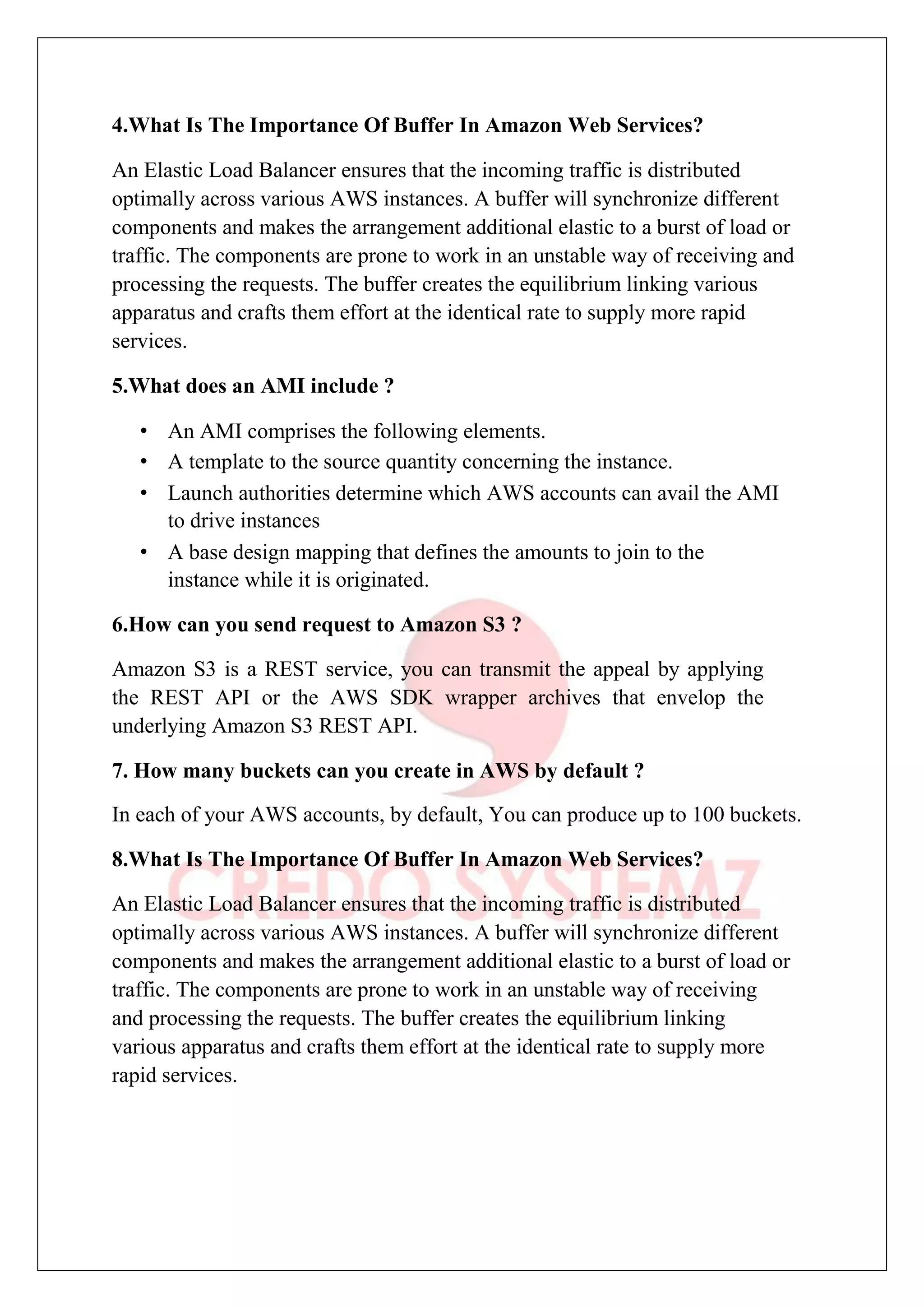 4.What Is The Importance Of Buffer In Amazon Web Services?
An Elastic Load Balancer ensures that the incoming traffic is distributed
optimally across various AWS instances. A buffer will synchronize different
components and makes the arrangement additional elastic to a burst of load or
traffic. The components are prone to work in an unstable way of receiving and
processing the requests. The buffer creates the equilibrium linking various
apparatus and crafts them effort at the identical rate to supply more rapid
services.
5.What does an AMI include ?
• An AMI comprises the following elements.
• A template to the source quantity concerning the instance.
• Launch authorities determine which AWS accounts can avail the AMI
to drive instances
• A base design mapping that defines the amounts to join to the
instance while it is originated.
6.How can you send request to Amazon S3 ?
Amazon S3 is a REST service, you can transmit the appeal by applying
the REST API or the AWS SDK wrapper archives that envelop the
underlying Amazon S3 REST API.
7. How many buckets can you create in AWS by default ?
In each of your AWS accounts, by default, You can produce up to 100 buckets.
8.What Is The Importance Of Buffer In Amazon Web Services?
An Elastic Load Balancer ensures that the incoming traffic is distributed
optimally across various AWS instances. A buffer will synchronize different
components and makes the arrangement additional elastic to a burst of load or
traffic. The components are prone to work in an unstable way of receiving
and processing the requests. The buffer creates the equilibrium linking
various apparatus and crafts them effort at the identical rate to supply more
rapid services.
 