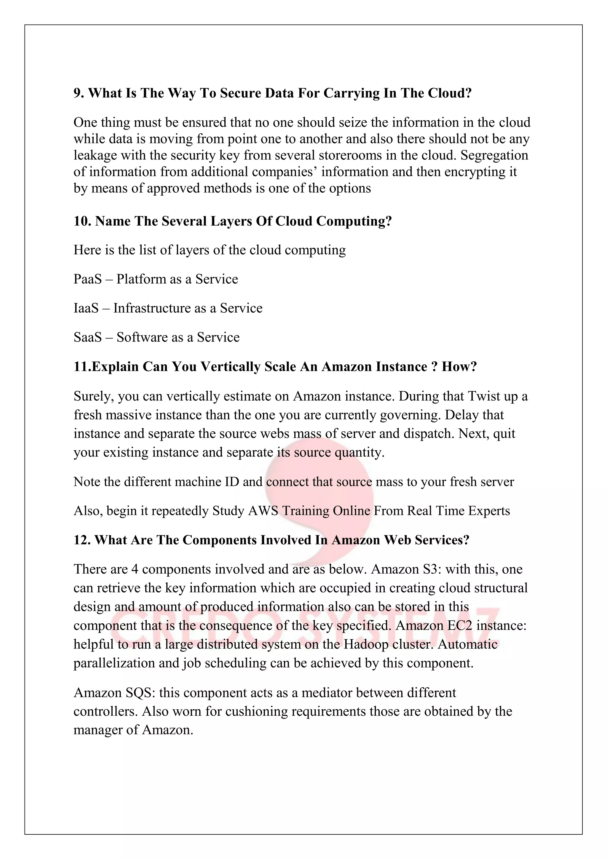 9. What Is The Way To Secure Data For Carrying In The Cloud?
One thing must be ensured that no one should seize the information in the cloud
while data is moving from point one to another and also there should not be any
leakage with the security key from several storerooms in the cloud. Segregation
of information from additional companies’ information and then encrypting it
by means of approved methods is one of the options
10. Name The Several Layers Of Cloud Computing?
Here is the list of layers of the cloud computing
PaaS – Platform as a Service
IaaS – Infrastructure as a Service
SaaS – Software as a Service
11.Explain Can You Vertically Scale An Amazon Instance ? How?
Surely, you can vertically estimate on Amazon instance. During that Twist up a
fresh massive instance than the one you are currently governing. Delay that
instance and separate the source webs mass of server and dispatch. Next, quit
your existing instance and separate its source quantity.
Note the different machine ID and connect that source mass to your fresh server
Also, begin it repeatedly Study AWS Training Online From Real Time Experts
12. What Are The Components Involved In Amazon Web Services?
There are 4 components involved and are as below. Amazon S3: with this, one
can retrieve the key information which are occupied in creating cloud structural
design and amount of produced information also can be stored in this
component that is the consequence of the key specified. Amazon EC2 instance:
helpful to run a large distributed system on the Hadoop cluster. Automatic
parallelization and job scheduling can be achieved by this component.
Amazon SQS: this component acts as a mediator between different
controllers. Also worn for cushioning requirements those are obtained by the
manager of Amazon.
 