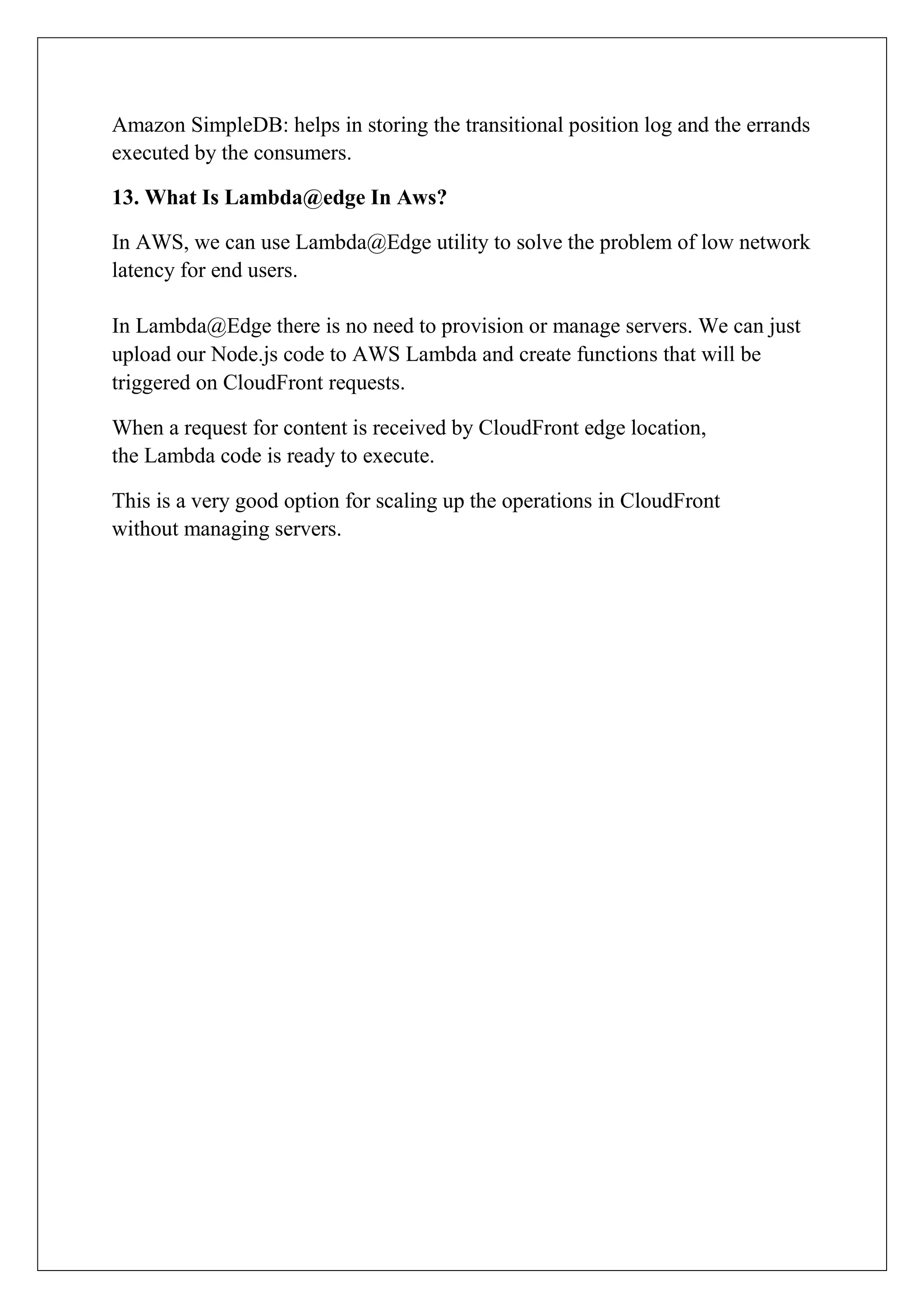 Amazon SimpleDB: helps in storing the transitional position log and the errands
executed by the consumers.
13. What Is Lambda@edge In Aws?
In AWS, we can use Lambda@Edge utility to solve the problem of low network
latency for end users.
In Lambda@Edge there is no need to provision or manage servers. We can just
upload our Node.js code to AWS Lambda and create functions that will be
triggered on CloudFront requests.
When a request for content is received by CloudFront edge location,
the Lambda code is ready to execute.
This is a very good option for scaling up the operations in CloudFront
without managing servers.
 