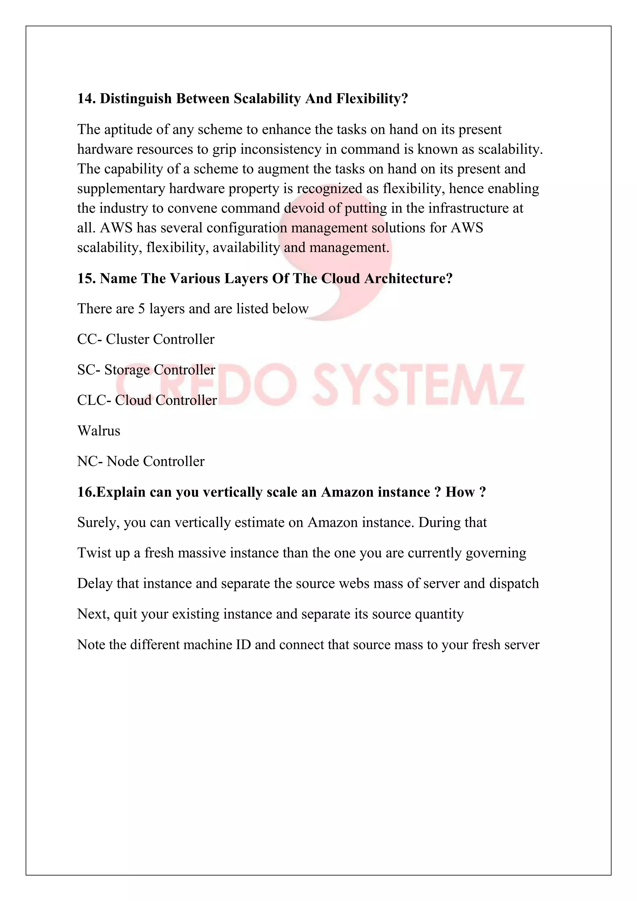 14. Distinguish Between Scalability And Flexibility?
The aptitude of any scheme to enhance the tasks on hand on its present
hardware resources to grip inconsistency in command is known as scalability.
The capability of a scheme to augment the tasks on hand on its present and
supplementary hardware property is recognized as flexibility, hence enabling
the industry to convene command devoid of putting in the infrastructure at
all. AWS has several configuration management solutions for AWS
scalability, flexibility, availability and management.
15. Name The Various Layers Of The Cloud Architecture?
There are 5 layers and are listed below
CC- Cluster Controller
SC- Storage Controller
CLC- Cloud Controller
Walrus
NC- Node Controller
16.Explain can you vertically scale an Amazon instance ? How ?
Surely, you can vertically estimate on Amazon instance. During that
Twist up a fresh massive instance than the one you are currently governing
Delay that instance and separate the source webs mass of server and dispatch
Next, quit your existing instance and separate its source quantity
Note the different machine ID and connect that source mass to your fresh server
 
