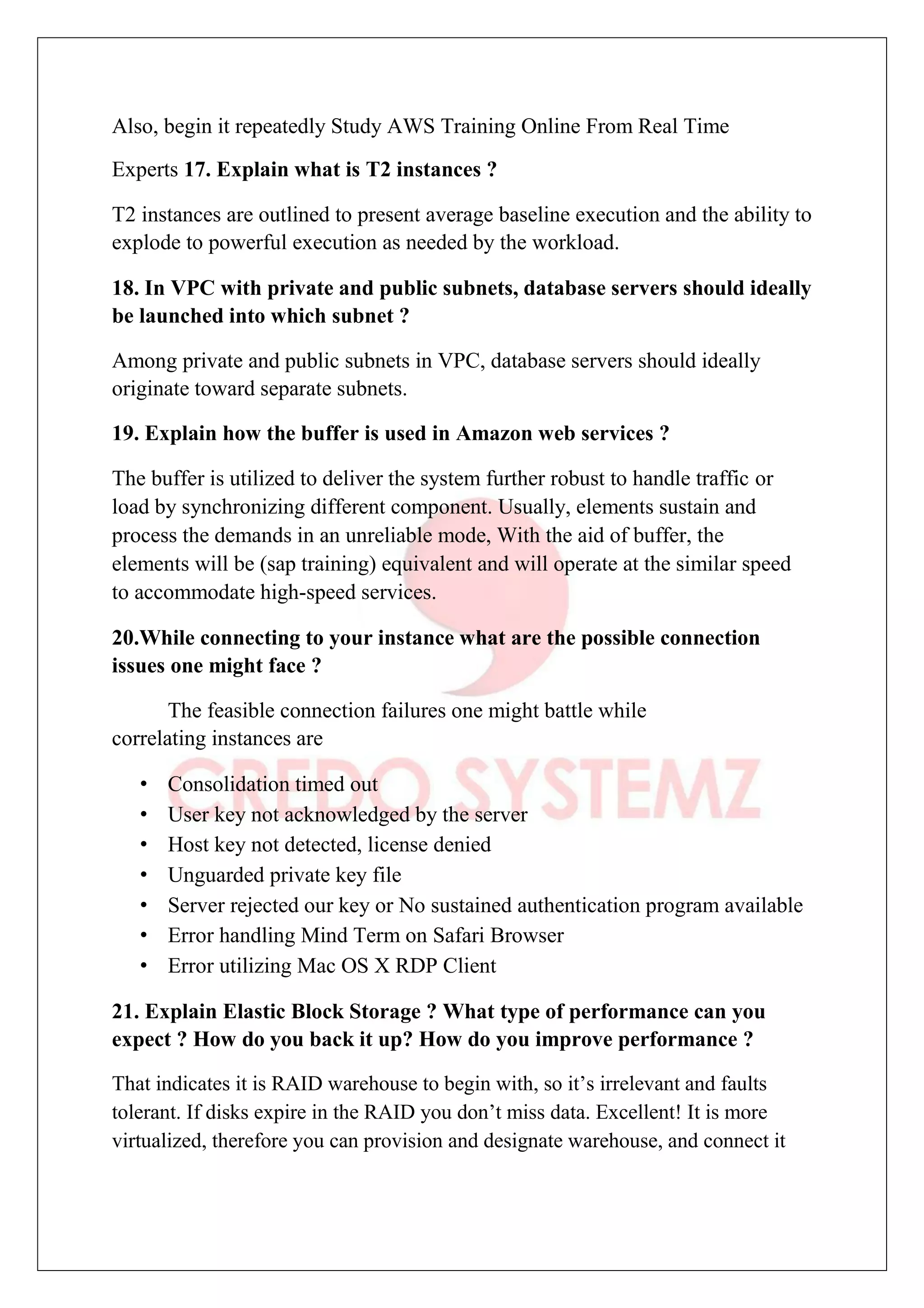 Also, begin it repeatedly Study AWS Training Online From Real Time
Experts 17. Explain what is T2 instances ?
T2 instances are outlined to present average baseline execution and the ability to
explode to powerful execution as needed by the workload.
18. In VPC with private and public subnets, database servers should ideally
be launched into which subnet ?
Among private and public subnets in VPC, database servers should ideally
originate toward separate subnets.
19. Explain how the buffer is used in Amazon web services ?
The buffer is utilized to deliver the system further robust to handle traffic or
load by synchronizing different component. Usually, elements sustain and
process the demands in an unreliable mode, With the aid of buffer, the
elements will be (sap training) equivalent and will operate at the similar speed
to accommodate high-speed services.
20.While connecting to your instance what are the possible connection
issues one might face ?
The feasible connection failures one might battle while
correlating instances are
• Consolidation timed out
• User key not acknowledged by the server
• Host key not detected, license denied
• Unguarded private key file
• Server rejected our key or No sustained authentication program available
• Error handling Mind Term on Safari Browser
• Error utilizing Mac OS X RDP Client
21. Explain Elastic Block Storage ? What type of performance can you
expect ? How do you back it up? How do you improve performance ?
That indicates it is RAID warehouse to begin with, so it’s irrelevant and faults
tolerant. If disks expire in the RAID you don’t miss data. Excellent! It is more
virtualized, therefore you can provision and designate warehouse, and connect it
 