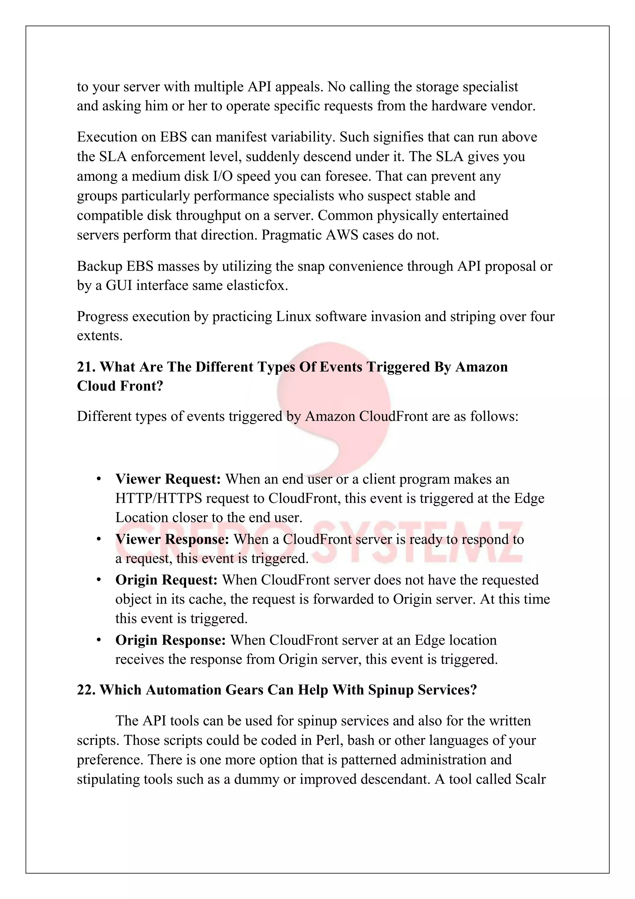 to your server with multiple API appeals. No calling the storage specialist
and asking him or her to operate specific requests from the hardware vendor.
Execution on EBS can manifest variability. Such signifies that can run above
the SLA enforcement level, suddenly descend under it. The SLA gives you
among a medium disk I/O speed you can foresee. That can prevent any
groups particularly performance specialists who suspect stable and
compatible disk throughput on a server. Common physically entertained
servers perform that direction. Pragmatic AWS cases do not.
Backup EBS masses by utilizing the snap convenience through API proposal or
by a GUI interface same elasticfox.
Progress execution by practicing Linux software invasion and striping over four
extents.
21. What Are The Different Types Of Events Triggered By Amazon
Cloud Front?
Different types of events triggered by Amazon CloudFront are as follows:
• Viewer Request: When an end user or a client program makes an
HTTP/HTTPS request to CloudFront, this event is triggered at the Edge
Location closer to the end user.
• Viewer Response: When a CloudFront server is ready to respond to
a request, this event is triggered.
• Origin Request: When CloudFront server does not have the requested
object in its cache, the request is forwarded to Origin server. At this time
this event is triggered.
• Origin Response: When CloudFront server at an Edge location
receives the response from Origin server, this event is triggered.
22. Which Automation Gears Can Help With Spinup Services?
The API tools can be used for spinup services and also for the written
scripts. Those scripts could be coded in Perl, bash or other languages of your
preference. There is one more option that is patterned administration and
stipulating tools such as a dummy or improved descendant. A tool called Scalr
 