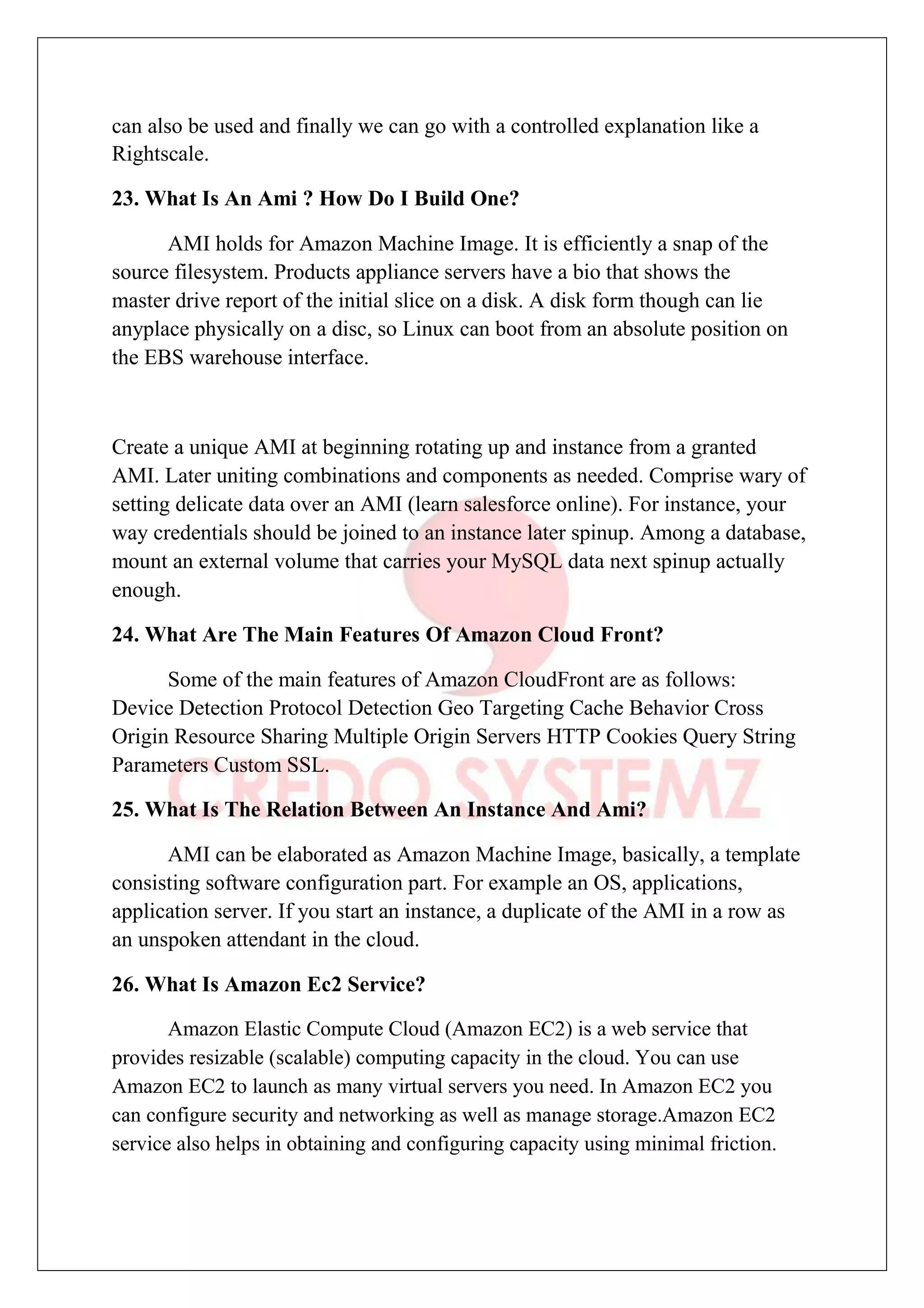 can also be used and finally we can go with a controlled explanation like a
Rightscale.
23. What Is An Ami ? How Do I Build One?
AMI holds for Amazon Machine Image. It is efficiently a snap of the
source filesystem. Products appliance servers have a bio that shows the
master drive report of the initial slice on a disk. A disk form though can lie
anyplace physically on a disc, so Linux can boot from an absolute position on
the EBS warehouse interface.
Create a unique AMI at beginning rotating up and instance from a granted
AMI. Later uniting combinations and components as needed. Comprise wary of
setting delicate data over an AMI (learn salesforce online). For instance, your
way credentials should be joined to an instance later spinup. Among a database,
mount an external volume that carries your MySQL data next spinup actually
enough.
24. What Are The Main Features Of Amazon Cloud Front?
Some of the main features of Amazon CloudFront are as follows:
Device Detection Protocol Detection Geo Targeting Cache Behavior Cross
Origin Resource Sharing Multiple Origin Servers HTTP Cookies Query String
Parameters Custom SSL.
25. What Is The Relation Between An Instance And Ami?
AMI can be elaborated as Amazon Machine Image, basically, a template
consisting software configuration part. For example an OS, applications,
application server. If you start an instance, a duplicate of the AMI in a row as
an unspoken attendant in the cloud.
26. What Is Amazon Ec2 Service?
Amazon Elastic Compute Cloud (Amazon EC2) is a web service that
provides resizable (scalable) computing capacity in the cloud. You can use
Amazon EC2 to launch as many virtual servers you need. In Amazon EC2 you
can configure security and networking as well as manage storage.Amazon EC2
service also helps in obtaining and configuring capacity using minimal friction.
 