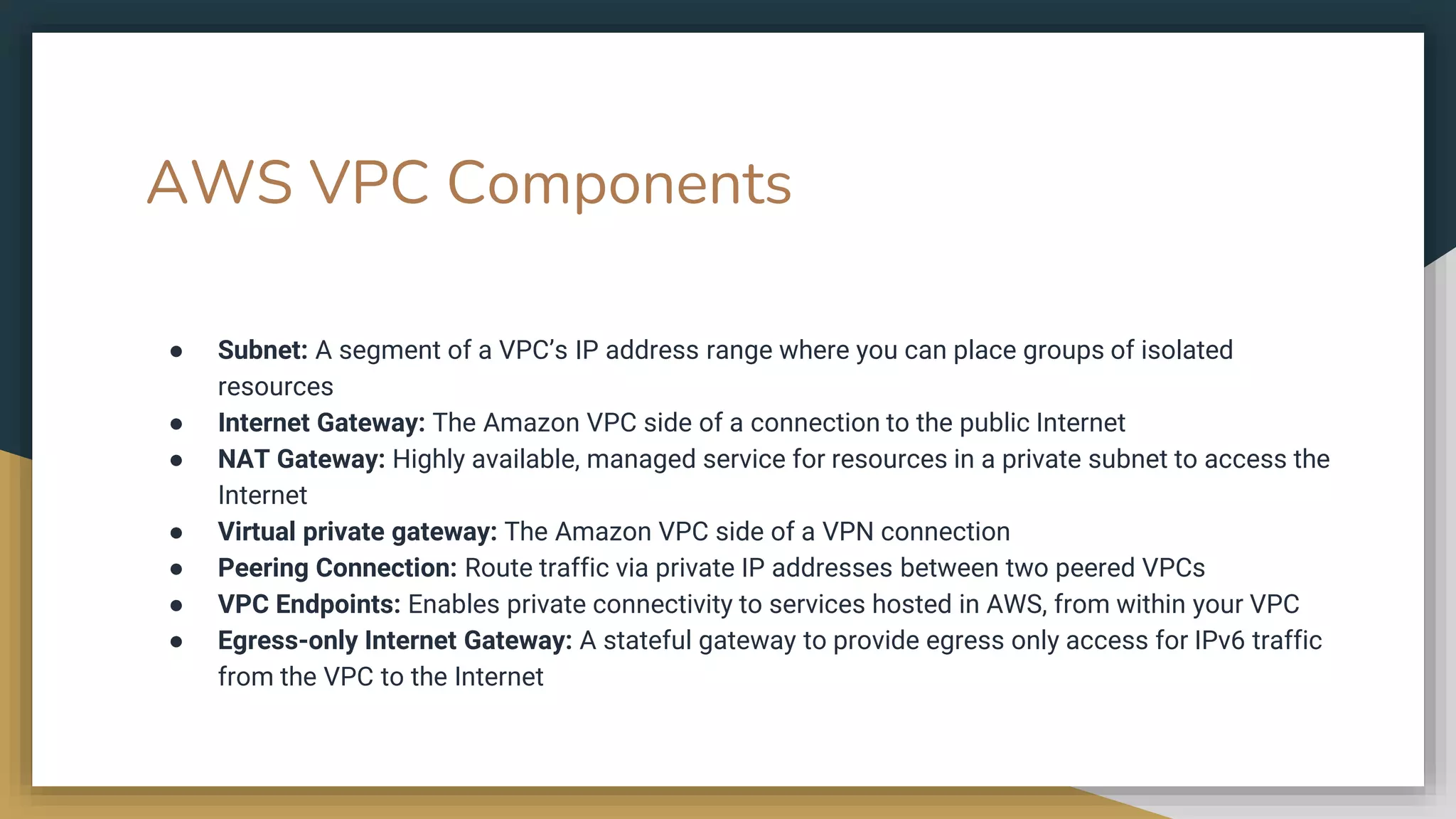 AWS VPC Components
● Subnet: A segment of a VPC’s IP address range where you can place groups of isolated
resources
● Internet Gateway: The Amazon VPC side of a connection to the public Internet
● NAT Gateway: Highly available, managed service for resources in a private subnet to access the
Internet
● Virtual private gateway: The Amazon VPC side of a VPN connection
● Peering Connection: Route traffic via private IP addresses between two peered VPCs
● VPC Endpoints: Enables private connectivity to services hosted in AWS, from within your VPC
● Egress-only Internet Gateway: A stateful gateway to provide egress only access for IPv6 traffic
from the VPC to the Internet
 
