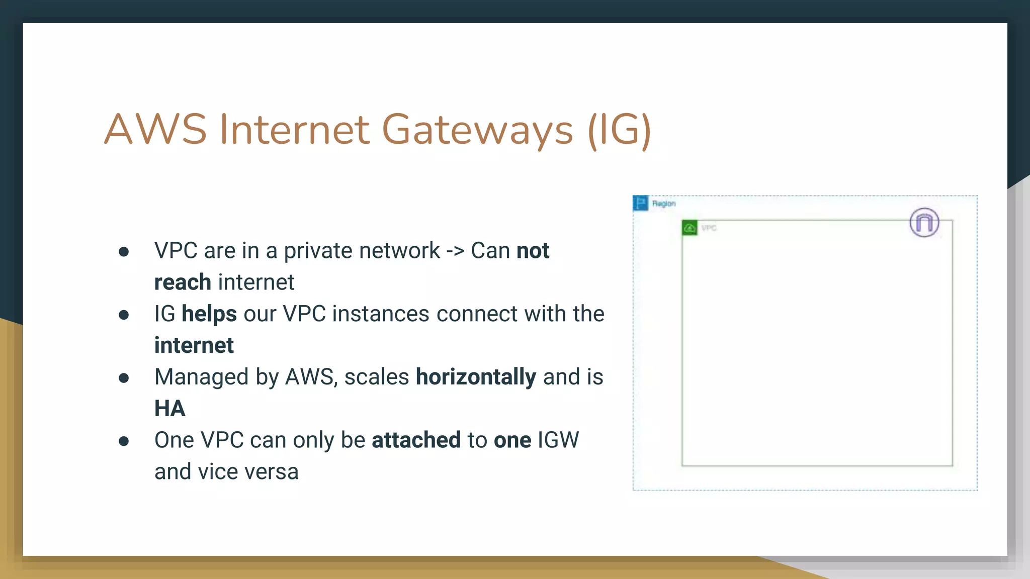AWS Internet Gateways (IG)
● VPC are in a private network -> Can not
reach internet
● IG helps our VPC instances connect with the
internet
● Managed by AWS, scales horizontally and is
HA
● One VPC can only be attached to one IGW
and vice versa
 