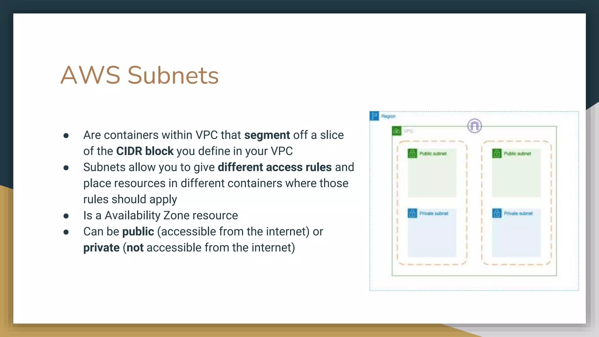 AWS Subnets
● Are containers within VPC that segment off a slice
of the CIDR block you define in your VPC
● Subnets allow you to give different access rules and
place resources in different containers where those
rules should apply
● Is a Availability Zone resource
● Can be public (accessible from the internet) or
private (not accessible from the internet)
 