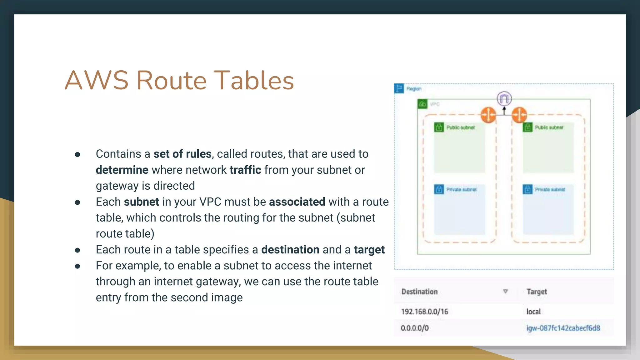 AWS Route Tables
● Contains a set of rules, called routes, that are used to
determine where network traffic from your subnet or
gateway is directed
● Each subnet in your VPC must be associated with a route
table, which controls the routing for the subnet (subnet
route table)
● Each route in a table specifies a destination and a target
● For example, to enable a subnet to access the internet
through an internet gateway, we can use the route table
entry from the second image
 