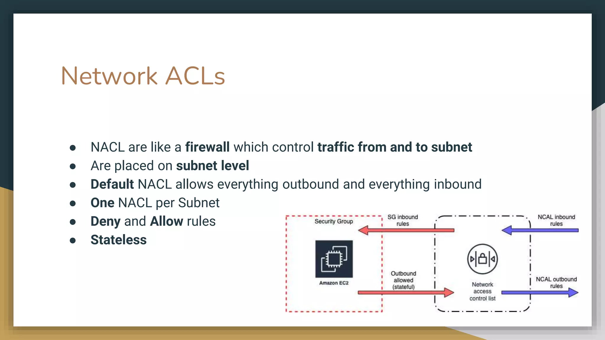 Network ACLs
● NACL are like a firewall which control traffic from and to subnet
● Are placed on subnet level
● Default NACL allows everything outbound and everything inbound
● One NACL per Subnet
● Deny and Allow rules
● Stateless
 