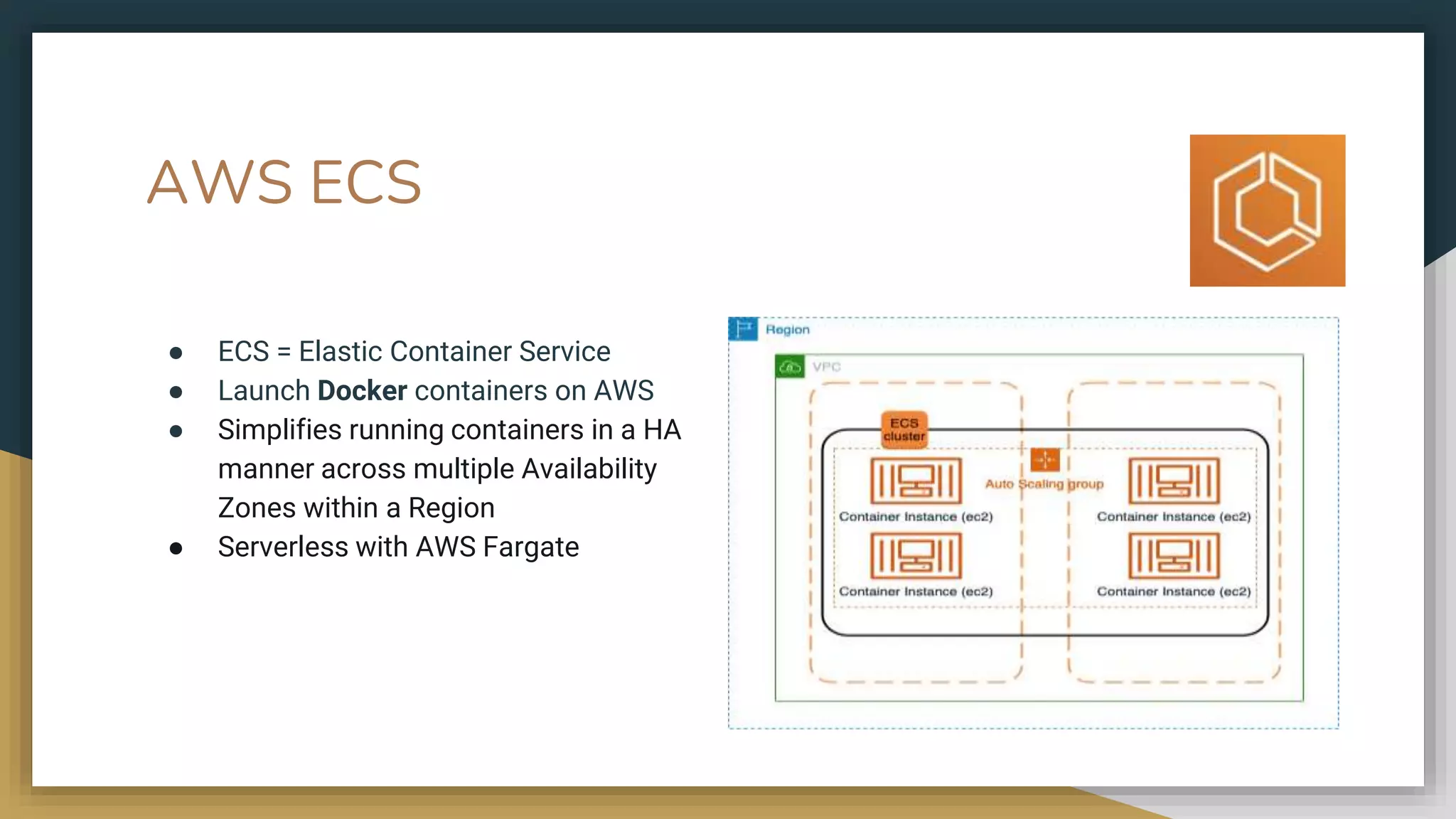 AWS ECS
● ECS = Elastic Container Service
● Launch Docker containers on AWS
● Simplifies running containers in a HA
manner across multiple Availability
Zones within a Region
● Serverless with AWS Fargate
 