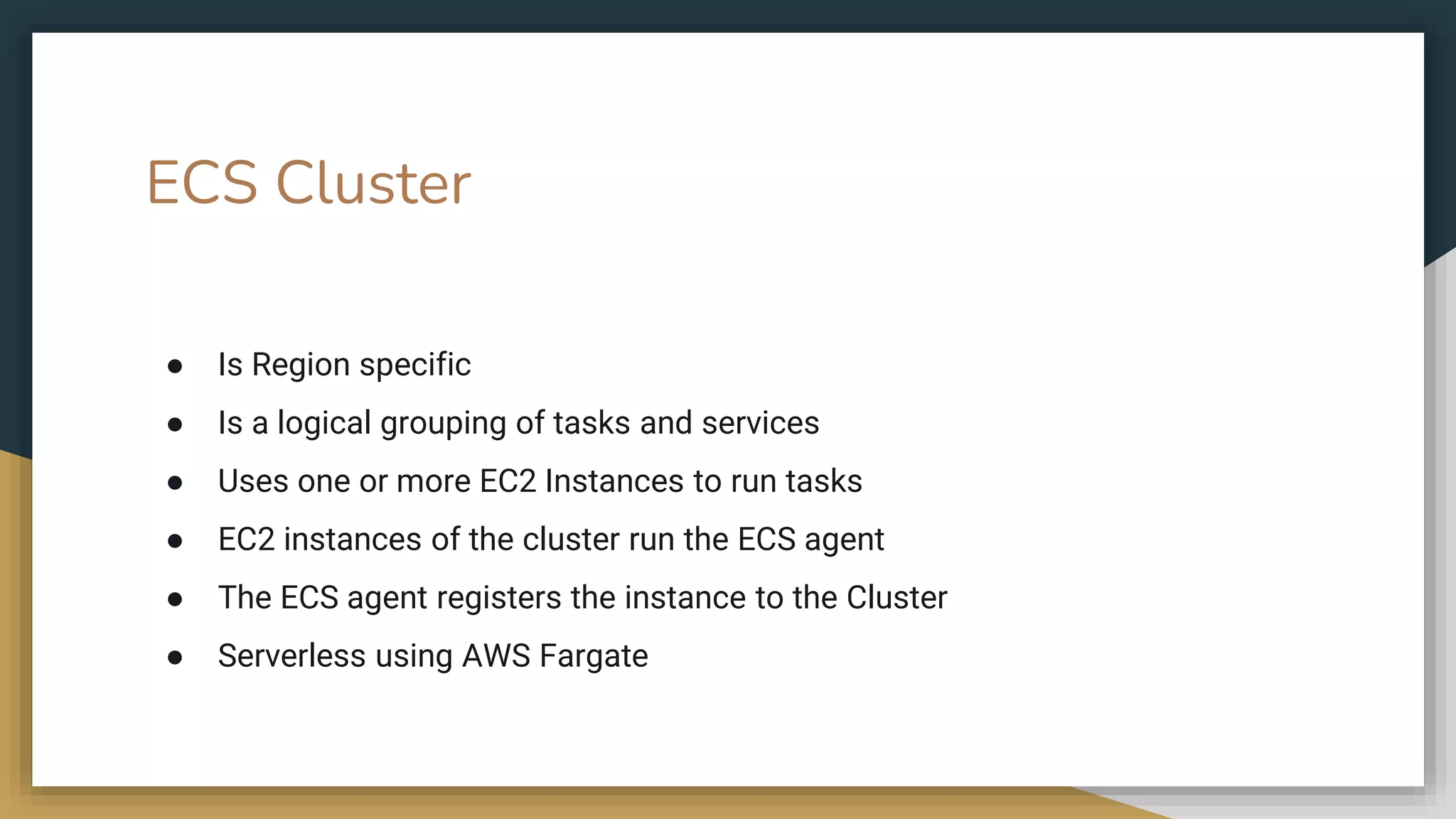 ● Is Region specific
● Is a logical grouping of tasks and services
● Uses one or more EC2 Instances to run tasks
● EC2 instances of the cluster run the ECS agent
● The ECS agent registers the instance to the Cluster
● Serverless using AWS Fargate
ECS Cluster
 