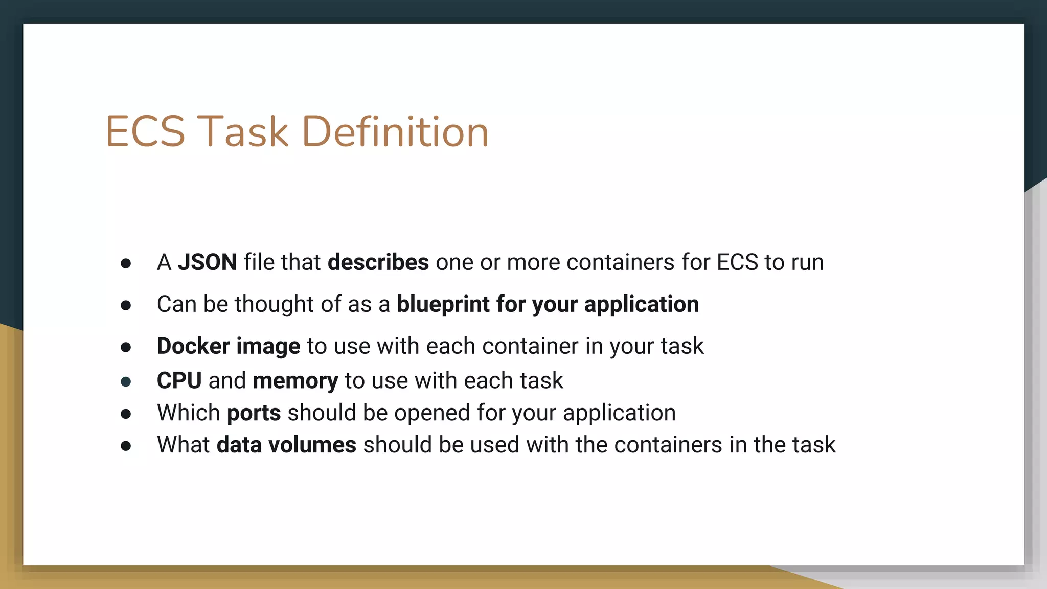 ECS Task Definition
● A JSON file that describes one or more containers for ECS to run
● Can be thought of as a blueprint for your application
● Docker image to use with each container in your task
● CPU and memory to use with each task
● Which ports should be opened for your application
● What data volumes should be used with the containers in the task
 